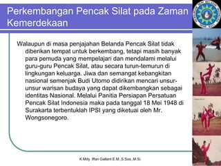 Perkembangan Pencak Silat pada Zaman
Kemerdekaan
Walaupun di masa penjajahan Belanda Pencak Silat tidak
diberikan tempat untuk berkembang, tetapi masih banyak
para pemuda yang mempelajari dan mendalami melalui
guru-guru Pencak Silat, atau secara turun-temurun di
lingkungan keluarga. Jiwa dan semangat kebangkitan
nasional semenjak Budi Utomo didirikan mencari unsur-
unsur warisan budaya yang dapat dikembangkan sebagai
identitas Nasional. Melalui Panitia Persiapan Persatuan
Pencak Silat Indonesia maka pada tanggal 18 Mei 1948 di
Surakarta terbentuklah IPSI yang diketuai oleh Mr.
Wongsonegoro.
K.Mdy. Iffan Gallant E.M.,S.Sos.,M.Si.
 