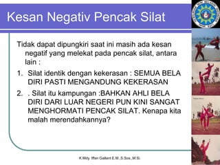 Kesan Negativ Pencak Silat
Tidak dapat dipungkiri saat ini masih ada kesan
negatif yang melekat pada pencak silat, antara
lain :
1. Silat identik dengan kekerasan : SEMUA BELA
DIRI PASTI MENGANDUNG KEKERASAN
2. . Silat itu kampungan :BAHKAN AHLI BELA
DIRI DARI LUAR NEGERI PUN KINI SANGAT
MENGHORMATI PENCAK SILAT. Kenapa kita
malah merendahkannya?
K.Mdy. Iffan Gallant E.M.,S.Sos.,M.Si.
 