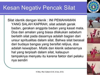 Kesan Negativ Pencak Silat
Silat identik dengan klenik : INI PEMAHAMAN
YANG SALAH KAPRAH, silat adalah gerak
badan, gerakan anggota badan yang kasat mata.
Doa dan amalan yang biasa dilakukan sebelum
berlatih silat pada dasarnya adalah bagian dari
unsur spritualitas dalam silat. Bahwa silat berasal
dari budaya bangsa yang bersifat relijius, doa
adalah kewajiban. Mistik dan klenik sebenarnya
hal yang terpisah dalam silat, kalaupun
tampaknya menyatu itu karena faktor dari pelaku
nya sendiri
K.Mdy. Iffan Gallant E.M.,S.Sos.,M.Si.
 