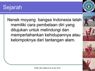 Sejarah
Nenek moyang bangsa Indonesia telah
memiliki cara pembelaan diri yang
ditujukan untuk melindungi dan
mempertahankan kehidupannya atau
kelompoknya dari tantangan alam.
K.Mdy. Iffan Gallant E.M.,S.Sos.,M.Si.
 