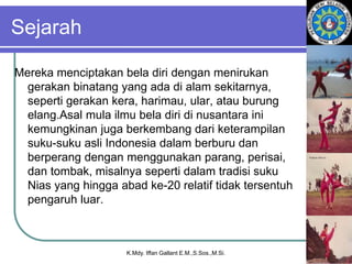 Sejarah
Mereka menciptakan bela diri dengan menirukan
gerakan binatang yang ada di alam sekitarnya,
seperti gerakan kera, harimau, ular, atau burung
elang.Asal mula ilmu bela diri di nusantara ini
kemungkinan juga berkembang dari keterampilan
suku-suku asli Indonesia dalam berburu dan
berperang dengan menggunakan parang, perisai,
dan tombak, misalnya seperti dalam tradisi suku
Nias yang hingga abad ke-20 relatif tidak tersentuh
pengaruh luar.
K.Mdy. Iffan Gallant E.M.,S.Sos.,M.Si.
 