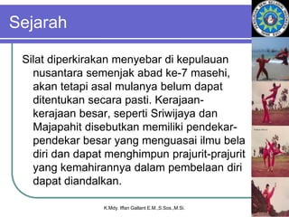 Sejarah
Silat diperkirakan menyebar di kepulauan
nusantara semenjak abad ke-7 masehi,
akan tetapi asal mulanya belum dapat
ditentukan secara pasti. Kerajaan-
kerajaan besar, seperti Sriwijaya dan
Majapahit disebutkan memiliki pendekar-
pendekar besar yang menguasai ilmu bela
diri dan dapat menghimpun prajurit-prajurit
yang kemahirannya dalam pembelaan diri
dapat diandalkan.
K.Mdy. Iffan Gallant E.M.,S.Sos.,M.Si.
 