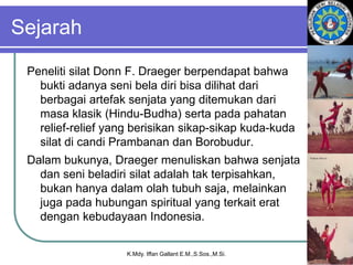 Sejarah
Peneliti silat Donn F. Draeger berpendapat bahwa
bukti adanya seni bela diri bisa dilihat dari
berbagai artefak senjata yang ditemukan dari
masa klasik (Hindu-Budha) serta pada pahatan
relief-relief yang berisikan sikap-sikap kuda-kuda
silat di candi Prambanan dan Borobudur.
Dalam bukunya, Draeger menuliskan bahwa senjata
dan seni beladiri silat adalah tak terpisahkan,
bukan hanya dalam olah tubuh saja, melainkan
juga pada hubungan spiritual yang terkait erat
dengan kebudayaan Indonesia.
K.Mdy. Iffan Gallant E.M.,S.Sos.,M.Si.
 