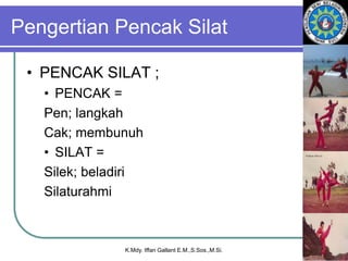 Pengertian Pencak Silat
• PENCAK SILAT ;
• PENCAK =
Pen; langkah
Cak; membunuh
• SILAT =
Silek; beladiri
Silaturahmi
K.Mdy. Iffan Gallant E.M.,S.Sos.,M.Si.
 