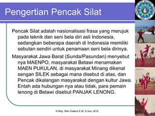 Pengertian Pencak Silat
Pencak Silat adalah nasionalisasi frasa yang merujuk
pada teknik dan seni bela diri asli Indonesia,
sedangkan beberapa daerah di Indonesia memiliki
sebutan sendiri untuk penamaan seni bela dirinya.
Masyarakat Jawa Barat (Sunda/Pasundan) menyebut
nya MAENPO, masyarakat Betawi menamakan
MAEN PUKULAN, di masyarakat Minang dikenal
sengan SILEK sebagai mana disebut di atas, dan
Pencak dikalangan masyarakat dengan kultur Jawa.
Entah ada hubungan nya atau tidak, para pemain
lenong di Betawi disebut PANJAK LENONG.
K.Mdy. Iffan Gallant E.M.,S.Sos.,M.Si.
 