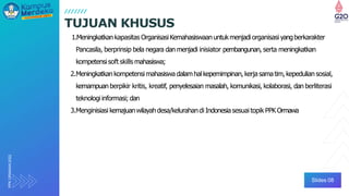 PPK
ORMAWA
2022
1.Meningkatkan kapasitas OrganisasiKemahasiswaanuntukmenjadi organisasi yangberkarakter
Pancasila, berprinsip bela negara dan menjadi inisiator pembangunan, serta meningkatkan
kompetensisoft skills mahasiswa;
2.Meningkatkan kompetensi mahasiswa dalamhal kepemimpinan, kerja samatim, kepedulian sosial,
kemampuan berpikir kritis, kreatif, penyelesaian masalah, komunikasi, kolaborasi, dan berliterasi
teknologiinformasi; dan
3.Menginisiasi kemajuanwilayah desa/kelurahandi Indonesiasesuai topik PPK Ormawa
TUJUAN KHUSUS
Slides 08
 