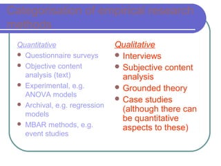 Categorisation of empirical research
methods
 Quantitative                  Qualitative
  Questionnaire surveys        Interviews
  Objective content            Subjective content
   analysis (text)               analysis
  Experimental, e.g.           Grounded theory
   ANOVA models
                                Case studies
  Archival, e.g. regression
                                 (although there can
   models
                                 be quantitative
  MBAR methods, e.g.
                                 aspects to these)
   event studies
 