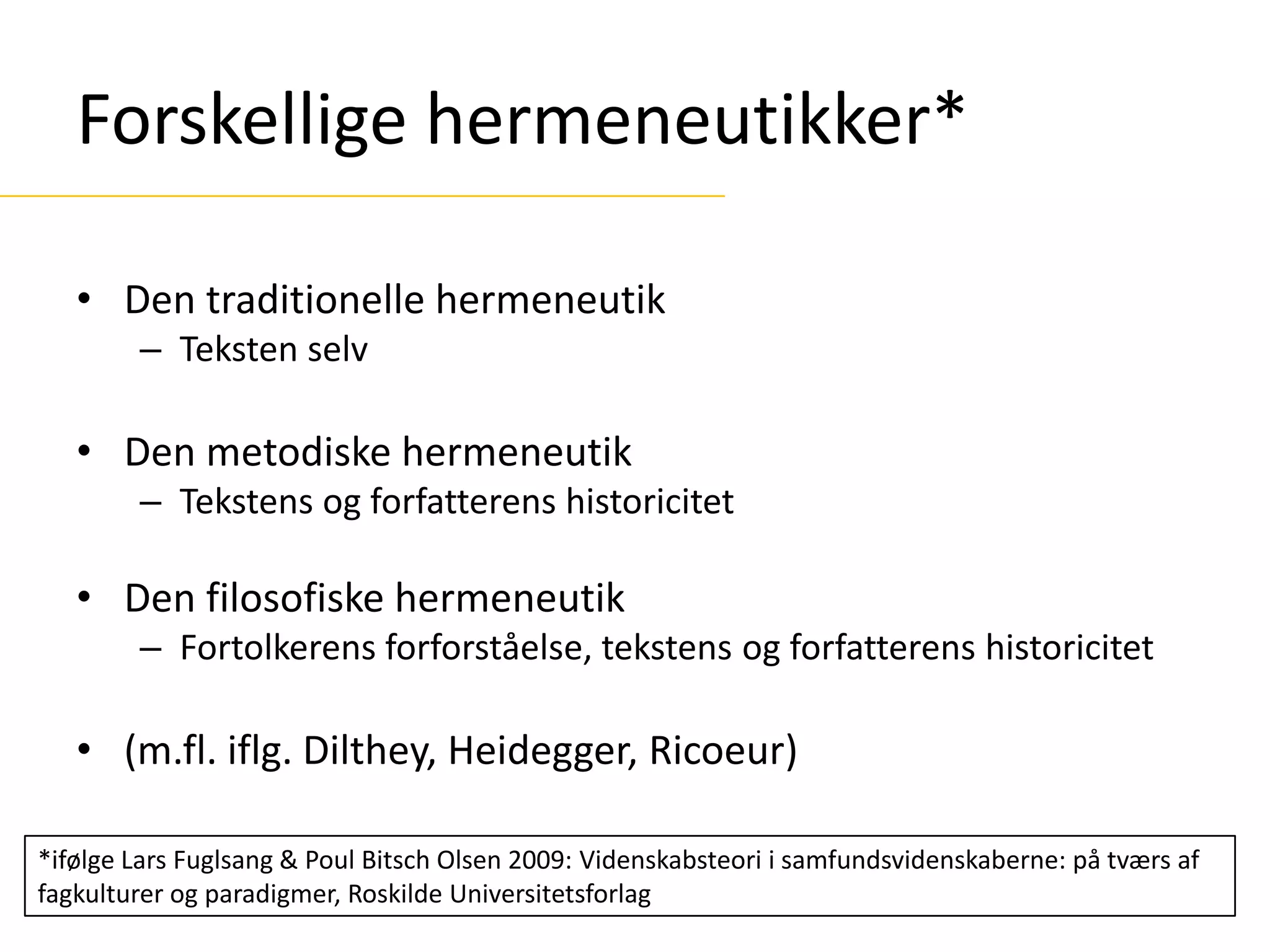 Forskellige hermeneutikker*
• Den traditionelle hermeneutik
– Teksten selv
• Den metodiske hermeneutik
– Tekstens og forfatterens historicitet
• Den filosofiske hermeneutik
– Fortolkerens forforståelse, tekstens og forfatterens historicitet
• (m.fl. iflg. Dilthey, Heidegger, Ricoeur)
*ifølge Lars Fuglsang & Poul Bitsch Olsen 2009: Videnskabsteori i samfundsvidenskaberne: på tværs af
fagkulturer og paradigmer, Roskilde Universitetsforlag
 