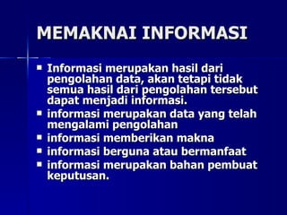 MEMAKNAI INFORMASI Informasi merupakan hasil dari pengolahan data, akan tetapi tidak semua hasil dari pengolahan tersebut dapat menjadi informasi. informasi merupakan data yang telah mengalami pengolahan  informasi memberikan makna informasi berguna atau bermanfaat informasi merupakan bahan pembuat keputusan. 