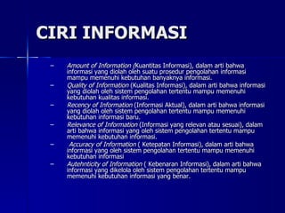 CIRI INFORMASI Amount of Information ( Kuantitas Informasi), dalam arti bahwa informasi yang diolah oleh suatu prosedur pengolahan informasi mampu memenuhi kebutuhan banyaknya informasi.  Quality of Information  (Kualitas Informasi), dalam arti bahwa informasi yang diolah oleh sistem pengolahan tertentu mampu memenuhi kebutuhan kualitas informasi. Recency of Information  (Informasi Aktual), dalam arti bahwa informasi yang diolah oleh sistem pengolahan tertentu mampu memenuhi kebutuhan informasi baru. Relevance of Information  (Informasi yang relevan atau sesuai), dalam arti bahwa informasi yang oleh sistem pengolahan tertentu mampu memenuhi kebutuhan informasi. Accuracy of Information  ( Ketepatan Informasi), dalam arti bahwa informasi yang oleh sistem pengolahan tertentu mampu memenuhi kebutuhan informasi  Autehnticity of Information  ( Kebenaran Informasi), dalam arti bahwa informasi yang dikelola oleh sistem pengolahan tertentu mampu memenuhi kebutuhan informasi yang benar. 