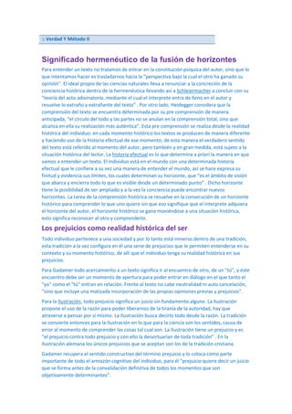 :: Verdad Y Método II

Significado hermenéutico de la fusión de horizontes
Para entender un texto no tratamos de entrar en la constitución psíquica del autor, sino que lo
que intentamos hacer es trasladarnos hacia la “perspectiva bajo la cual el otro ha ganado su
opinión”. El ideal propio de las ciencias naturales lleva a renunciar a la concreción de la
conciencia histórica dentro de la hermenéutica llevando así a Schleiermacher a concluir con su
“teoría del acto adivinatorio, mediante el cual el interprete entra de lleno en el autor y
resuelve lo extraño y extrañante del texto” . Por otro lado, Heidegger considera que la
comprensión del texto se encuentra determinada por su pre comprensión de manera
anticipada, “el círculo del todo y las partes no se anulan en la comprensión total, sino que
alcanza en ella su realización más auténtica”. Esta pre comprensión se realiza desde la realidad
histórica del individuo: en cada momento histórico los textos se producen de manera diferente
y haciendo uso de la historia efectual de ese momento; de esta manera el verdadero sentido
del texto está referido al momento del autor, pero también y en gran medida, está sujeto a la
situación histórica del lector. La historia efectual es lo que determina a priori la manera en que
vamos a entender un texto. El individuo está en el mundo con una determinada historia
efectual que le confiere a su vez una manera de entender el mundo, así se hace expresa su
finitud y evidencia sus límites, los cuales determinan su horizonte, que “es el ámbito de visión
que abarca y encierra todo lo que es visible desde un determinado punto” . Dicho horizonte
tiene la posibilidad de ser ampliado y a la vez la conciencia puede encontrar nuevos
horizontes. La tarea de la comprensión histórica se resuelve en la consecución de un horizonte
histórico para comprender lo que uno quiere sin que eso signifique que el interprete adquiera
el horizonte del autor, el horizonte histórico se gana moviéndose a una situación histórica,
esto significa reconocer al otro y comprenderlo.

Los prejuicios como realidad histórica del ser
Todo individuo pertenece a una sociedad y por lo tanto está inmerso dentro de una tradición,
esta tradición a la vez configura en él una serie de prejuicios que le permiten entenderse en su
contexto y su momento histórico, de allí que el individuo tenga su realidad histórica en sus
prejuicios.
Para Gadamer todo acercamiento a un texto significa ir al encuentro de otro, de un "tú", y este
encuentro debe ser un momento de apertura para poder entrar en diálogo en el que tanto el
"yo" como el "tú" entran en relación. Frente al texto no cabe neutralidad ni auto cancelación,
“sino que incluye una matizada incorporación de las propias opiniones previas y prejuicios”.
Para la Ilustración, todo prejuicio significa un juicio sin fundamento alguno. La Ilustración
propone el uso de la razón para poder liberarnos de la tiranía de la autoridad, hay que
atreverse a pensar por sí mismo. La Ilustración busca decirlo todo desde la razón. La tradición
se convierte entonces para la Ilustración en lo que para la ciencia son los sentidos, causa de
error al momento de comprender las cosas tal cual son. La Ilustración tiene un prejuicio y es
“el prejuicio contra todo prejuicio y con ello la desvirtuarían de toda tradición” . En la
Ilustración alemana los únicos prejuicios que se aceptan son los de la tradición cristiana.
Gadamer recupera el sentido constructivo del término prejuicio y lo coloca como parte
importante de todo el armazón cognitivo del individuo, para él “prejuicio quiere decir un juicio
que se forma antes de la convalidación definitiva de todos los momentos que son
objetivamente determinantes”.

 