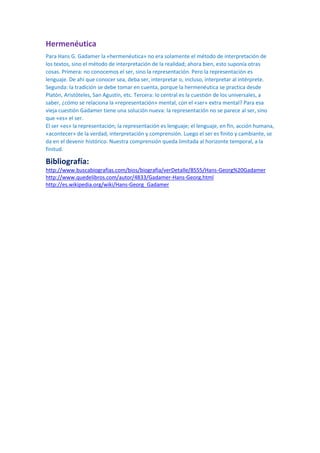 Hermenéutica
Para Hans G. Gadamer la «hermenéutica» no era solamente el método de interpretación de
los textos, sino el método de interpretación de la realidad; ahora bien, esto suponía otras
cosas. Primera: no conocemos el ser, sino la representación. Pero la representación es
lenguaje. De ahí que conocer sea, deba ser, interpretar o, incluso, interpretar al intérprete.
Segunda: la tradición se debe tomar en cuenta, porque la hermenéutica se practica desde
Platón, Aristóteles, San Agustín, etc. Tercera: lo central es la cuestión de los universales, a
saber, ¿cómo se relaciona la «representación» mental, con el «ser» extra mental? Para esa
vieja cuestión Gadamer tiene una solución nueva: la representación no se parece al ser, sino
que «es» el ser.
El ser «es» la representación; la representación es lenguaje; el lenguaje, en fin, acción humana,
«acontecer» de la verdad, interpretación y comprensión. Luego el ser es finito y cambiante, se
da en el devenir histórico. Nuestra comprensión queda limitada al horizonte temporal, a la
finitud.

Bibliografía:
http://www.buscabiografias.com/bios/biografia/verDetalle/8555/Hans-Georg%20Gadamer
http://www.quedelibros.com/autor/4833/Gadamer-Hans-Georg.html
http://es.wikipedia.org/wiki/Hans-Georg_Gadamer

 