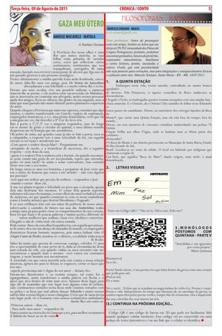Exero 01, 5555   BLA BLA BLA       5
Terça-feira, 09 de Agosto de 2011                                                     CRÓNICA / CONTO                                                            5
                                                                                        FiLosoFonias                         rapsódicas
                                     gAzA MEu ÚTERO                         MARCELO SORIANO - bRASIL
                                                                            m.m.soriano@gmail.com
                                 AMOSSE MuCAVELE - MATOLA
                                                                            Nota preliminar: Antes de prosseguir
                                                    À Paulina Chiziane      com este artigo, lembro ao leitor que me
                                                                            dirijo à CPLP (Comunidade dos Países de
                                 A Província dos meus olhos é uma           Língua Portuguesa), portanto, podemos
                                 flor que nunca murcha, as suas             encontrar gerúndios, futuros do pretérito,
                                 folhas estão pintadas de variadas          expressões etnocêntricas, familiares
                                 cores, cores que reflectem vários          a certos leitores, porém, inusitadas a
                                 sentimentos, sentimentos que nos
                                 tranquilizam, carregados de tanta          outros. Oxalá, que esta peculiaridade
emoção, fazendo-nos re(viver) nesta ponte de afectos que liga-nos de        não seja pretexto para correções, mas para integrações e enriquecimentos léxicos
um passado glorioso à um presente nostálgico.                               e culturais entre nós. Marcelo Soriano. Santa Maria - RS - BR. 14/07/2011.
Nestes ultimamentes a minha querida Gaza anda desalmada, carece
de amor, falta-lhe uma voz amiga, pois Os Ventos do Apocalipse              1.     A QuintA estAção
           abocanharam a sua felicidade e o medo cobriu-lhe o tecto.                Embarquei nesta vida, recém nascido, embrulhado no manto branco
Dorme um sono secular, vive um pesadelo milenar, a natureza                 ageadado1
trancou-lhe as portas, e ela aceitou estar encarcerada em Mabalane,         do Inverno. Pela Primavera, vi tapetes vermelhos de flores multicores se
não se interessou em contratar um advogado, muito menos procurar            desenrolarem.
ajuda dos amigos, ficou no silêncio das grades da sua angústia, nem a       Chegado o Verão, as madrugadas quentes traziam mosquitos com suas amplas luas
mim que num passado não muito distante juntos plantamos coqueirais          cheias amarelas. E o Outono, ah o Outono! Um caminho de folhas secas delatando
de amor.                                                                    os
Quando cheguei a Província que tanto me esperava, constatei que algo        lentos passos do caminhante. Dizem, no murmúrio dos córregos lajeados da Boca
mudou, o casebre transformado em Castelo, repleto de seguranças,            do
empregados domésticos, e.t.c. uma prisão domiciliária, creio que ela        Monte*, que existe uma Quinta Estação, mas ela está fora do tempo; fora do
conseguia me ver, daí descobri a 8ª Cor do Arco-íris.                       mundo...
Bati a porta a 1ª,2ª,3ª vez e ninguém respondeu, mas de longe               Dizem, em seus sussurros de correntes cristalinas tamborilando nas pedras: “A
via-se monte de gente a circular no quintal, o meu último sentido           Quinta
despertou-me da letargia que me assombrava.                                 Estação brilha nos olhos d’água, onde se banham nuas as Almas puras dos
Oh pobre de mim, nas grandes casas já não se bati a porta, toca-se          cardumes
a campainha, a resposta veio à uma velocidade da luz, em seguida            abençoados”.
vieram os serviçais e atenderam-me.                                         (*) Boca do Monte é um distrito pertencente ao Município de Santa Maria, Estado
-Com quem o senhor deseja falar? - Perguntaram-me                           do Rio Grande do Sul,
-arrepiado de medo, e a tremelicar de incerteza, dei a seguinte             Brasil. Localiza-se no oeste da cidade. O local era habitado por indígenas que
resposta – com dona da casa.                                                chamavam a região de
-quem é o senhor? Pois a senhora está a dormir, ela quando encontra-        Caá-Yurú, que significa “Boca do Mato”, dando origem, mais tarde, à atual
se neste estado não gosta de ser incomodada, espero que entendas,           denominação.
podes vir mais tarde? Se assim o achar conveniente, mas contudo
deixe-nos com o seu nome.
De longe ouvia-se uma voz feminina, a perguntar oh José creio que           2.     LetRAs VisuAis
era o nome do homem que estava a me atender – não veio alguém
me precisar?
-tem aqui um senhor que precisa da senhora – respondeu o José
-manda-o entrar -disse ela.
A sua voz planta respeito e felicidade no povo que a circunda, apesar
dela não desfrutar dos mesmos. O corpo dela guarda segredos
milenares tal como As mumias, os seus olhos são uma verdadeira caixa
de surpresas, sei que quando cruzarem-se com os meus explodiram
como a bomba atómica que destrui Hiroshima e Nagasaki.
E os seus estilhaços irão cair nas mãos da potência do nosso amor,
sobrevoarão à caminho do futuro nas asas das Andorinhas, tenho
comigo uma pá para poder cavar os compartimentos do seu coração,            - Frase em Código QR2: “ Não sei-te. Talvez-nos. Feliz-nos”.
bem sei que Gaza é de poucas palavras e muitas acções, diferente de
       outras mulheres que sonham, Gaza vive, idealiza e concretiza.
Chegado a sala de visita onde ela estava sentada.
Pode sentar -disse ela com olhos boquiabertos, em seguida aproximou-
se de mim e deu-me um abraço do tamanho do mundo, os empregados                                                                  3.MonóLogos
domésticos ficaram bastante surpresos, pois nunca tinham visto O                                                                 póstuMos      CoM
Alegre Canto da Perdiz, instalou-se o silêncio, a realidade tinha traços                                                         QuintAnA - pARte V
                                                               de ficção.
Sabes há muito que precisa de conversar consigo, volvidos 12 anos                                                                “Autodidata é um ignorante
tive a oportunidade de estar perto de ti, dada as circunstâncias desta                                                                   por conta própria.”
auto-estrada da vida ,ora quando vinhas ao meu encontro não me                                                                               Mário Quintana
encontravas e quando fazia o mesmo você estava em constantes
viagens ,e neste instante nos encontramos.                                  [Poemavivo]
A sociedade em que estou inserida nela esta contra a nossa relação          Eu a ele:
amorosa, agitava-me para te deixar, te esquecer, cortar os laços que
nos une.
-aquela provinciana não é digna do seu amor – diziam eles.                  Poeta! Ainda ontem, vi um poema vivo que batia dentro da gaveta como um coração
Davam-me dissolventes e eu resistia sempre, tal como fez o                  que pedia para sair.
ngungunhane, assim transformei a minha palavra em flecha e o                [ParLarvas]
amor que uiva dentro de mim num arco. Saiamos deste lugar, pois             Ele a mim:
algo diz de mansinho que este lugar tem alguma coisa de nefasta,
caso continuemos sentados nesta mesa onde estamos sentados com              Ver e ouvir... Verbos que se acasalam na magia íntima do verbo Ler. Poema é corpo.
os garfos e as facas que mal sabem dançar Niketche e muito menos            Poesia é vida. Independente do tempo que durmam ali, no sarcófago da gaveta, os
sabem falar a nossa língua o nosso changana. Creio que de tanta inveja      casulos esquecidos pelos poetas verdes, sempre hão de ressuscitar com a inquietude
este lugar pode vir a restaurar estes nossos sentimentos ambulantes         das asas coloridas dos seus insetos juvenis.
                                              dando-lhes um outro ar.
-Princesa vamos – disse eu.                                                 (3.) ContinuA nA pRóxiMA eDição...
- Para onde meu amor – respondeu ela                                        ___________________
Vamos sentar na esteira do rio Limpopo a sós, para melhor escutarmos          Código QR é um código de barras em 2D que pode ser facilmente lido
A Balada do Amor ao só do vento                                             usando qualquer celular moderno. Esse código vai ser convertido em uma
                                                                            pedaço de texto (interativo) e/ou um link que o celular os identifica.
 