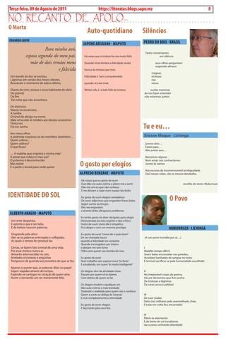 8   BLA BLA BLA   Exero 01, 5555
Terça-feira, 09 de Agosto de 2011                                  https://literatas.blogs.sapo.mz                                                        8
no rEcanto dE apoLo...
O Morto
                                                         Auto-quotidiano                            Silêncios
EDuARDO QuIVE
                                                      JAPONE ARIJuANE - MAPuTO                      PEDRO Du bOIS - bRASIL
                       Para minha avó,
                                                                                                    Tanto conversamos
            esposa segunda do meu pai,                 Há vezes que a tristeza faz me muito feliz              em silêncio

               mãe de dois irmãos meus                 Quando triste lembro a felicidade vivida              seus olhos perguntam
                                                                                                             respondo olhares
                              e falecida               Nunca da tristeza que vivo.
                                                                                                          mágoas
Um bando de dor se excitou,                            Felicidade é bem compreendida                      tristezas
Lágrimas em versão dos hinos celestes,                                                                    iras
Buscavam o momento do adeus último.                    quando se esta triste                              raivas

Diante de mim, estava a nova habitante do além         Minha vida é o lado feliz da tristeza            surdas maneiras
Do poente                                                                                           de nos fazer entender
Do fim                                                                                              não estarmos juntos.
Da noite que não amanhece.

De doloroso
Nascia no escancaro,
A tumba
O túnel do abrigo na morte.
Mais uma vida se rendera aos deuses assassinos

                                                                                                    Tu e eu…
Desta vez
Foi em Junho.

Aos meus olhos
A pirâmide esquivou-se do mortífero Setembro…                                                       Ericson Maque - Lichinga
Quem sobrou….
Quem sobrou?                                                                                         Somos dois…
O que ficou?                                                                                         Existo para…
                                                                                                     Não existo sem…
… A maldita que engolirá a minha mãe?
A peste que cobiça o meu pai?                                                                        Nascemos algures
O próximo é desconhecido                                                                             Nem antes nos conhecíamos
Mas existe
E a peste o levará para onde quiser
                                                    O gosto por elogios                              Juntos lá vamos

                                                                                                     Nas escuras da incomensurável ambiguidade
                                                    ALFREDO bENzANE - MAPuTO                         Das nossas vidas, vão os nossos desabafos.

                                                    Há coisas que eu gosto de ouvir
                                                    Que dão-me auto-estima e põem-me a sorrir                                        recolha do texto: Mukurruza
                                                    Dão-me um eu que não conheço
                                                    E me deixam a viajar num espaço tão lindo

IDENTIDADE DO SOL                                   Eu gosto de ouvir elogios verdadeiros
                                                                                                                         O Povo
                                                    De ouvir adjectivos que engordam frases belas
                                                    Sejam curtos ou longos
                                                    Eles me engordam,
                                                    e através deles ultrapasso problemas
ALbERTO ARAÚJO - MAPuTO
                                                    Eu tenho gosto de dizer obrigado após elogio
 Um ente desponta,                                  Direccionado ao meu espírito e não o físico
 E aponta o que é ser belo,                         Gosto de ouvir como ele é simpático
 E da beleza nascem palavras.                       Fico alegre e com um enorme prestígio                                MukuRRuzA - LIChINgA
 Singrando pela alma                                Eu gosto de ouvir “como ele é quão bom”
 Vão-se as palavras entintadas e solfejadas,        De ser chamado louco                            (A um povo humilde por aí…)
 As quais o tempo fez produzi-las                   quando a felicidade me consome
                                                    Quando me engolem por inteiro
 Certas, se fazem fato central de uma vida.         e deixam me sem fome                            I
 Por esse motivo nunca as                           Trilho sem querer sou bomba de risos            Maldito tempo difícil,
 deixarão adormecidas no cais,                                                                      Soam balas encravadas nas paredes,
 Aneladas a tristezas e angústias                   Eu gosto de ouvir                               Acordam banhadas de sangue no rosto.
 Tampouco dá guarida aos proveitos do que se fez.   Num trabalho sem esperar ouvir “és forte”       É terrível sacrificar se pela humanidade escolhida!
                                                    E estudando, um suave “és muito inteligente”
 Apenas o querer que, as palavras ditas no papel
 Sejam viajadas através do tempo,                   Os elogios vêm de atividades boas               II
 Fazendo-se cantigas no coração de quem ama         Passam por quem vê os fazeres                   No irreparável cuspo da guerra,
 Assim o tornando um ser meramente feliz.           Com distino de quem as faz                      Há um denomino que lhes enche
                                                                                                    De tristezas e lágrimas
                                                    Os elogios mudam a qualquer um                  De caras secas e pálidas!
                                                    Dão auto-estima e mais bondade
                                                    Trazendo a realidade para quem não a conhece
                                                    Quem a aceita se disliga do Satanás             III
                                                    E vive completamente a eternidade               De suor nudez
                                                                                                    Deita (se) milhares pelo avermelhado chão.
                                                    Eu gosto de ouvir elogios                       E tudo em volta fica encarnado!
                                                    E faço tanto para ouvi-los.

                                                                                                    IV
                                                                                                    Pátria se atormenta
                                                                                                    E de baixo de sol escaldante
                                                                                                    Vai o povo sonhando liberdade!
 
