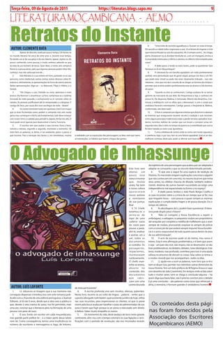 Exero 01, 5555      BLA BLA BLA         9
 Terça-feira, 09 de Agosto de 2011                                                                https://literatas.blogs.sapo.mz                                                                                                         9

LitEratura moçambicana - aEmo

Retratos do Instante
 AuTOR: CLEMENTE bATA
                                                                                                                                                              6.        “Uma noite de cacimba agasalhava-o. Ouviam-se vozes lá longe.
                                                                                                                                                            Ele sacudira a cidade toda e regressava a casa. Já se fartara de enganar a vista
  1.       Apesar de discreto, oxalá por pouco tempo, CB iniciou-se                                                                                         que entrevia Khudzi na cara dos passantes. Ah, é sempre assim!... Ao chegar
no mundo literário há cerca de vinte anos e, durante esse tempo,                                                                                            perto, dissipavam-se as dúvidas! Desiludia-se...com um manguito, enviou a
foi dando um ar da sua graça e do seu talento, apesar, repete-se, de                                                                                        humanidade inteira para o inferno e atentou no silêncio interrompido pelas
pouco conhecido como pessoa, e muito embora sabendo-se que                                                                                                  vozes”.
se trata de um homem de letras. Quer dizer, o nome vem sempre à                                                                                               7.        A dado passo, e lendo-se estes textos, pode-se questionar: Que
frente (e a pessoa atrás), pelo que algumas pessoas podem dizer Ah!,                                                                                        literatura se lê em Moçambique?
conheço, mas não sabia que era ele....                                                                                                                        8.        A Literatura faz um barulho agradável; um ruído perfeitamente
  2.       Este Retratos é a sua estreia em livro, juntando-se ao seu                                                                                       audível, uma perturbação que dá gosto seguir, porque nos leva a um fim
percurso, como intelectual, outros contos, textos diversos sobre lit-                                                                                       que pode estar visível ou pode não estar claramente indicado – isso não
eratura e, ultimamente, as apresentações de livros de outros autores                                                                                        interessa – mas que nos dá o consolo de se chegar ao término da estória e
(belas apresentações, diga-se) – os Matusses, Filipe e Hilário, e o                                                                                         perceber que as letras podem perfeitamente estar ao alcance e sob domínio
Simital.                                                                                                                                                    do autor.
  3.       “Ele chegou a casa. Deitado na cama, apreciava a noite                                                                                             9.        “Quando os dois se conheceram, Castigo acabava de se tornar
branca. Via florescer o amanhecer. Lá fora, comentava-se a violenta                                                                                         gerente da mercearia do pai dele. Ela frequentava a loja, e sonhava em
trovoada da noite passada, e avolumavam-se os rumores sobre os                                                                                              possui-lo. Ele desposou Malena, a namorada. Aberta não desarmou. Con-
caixões. As pessoas justificavam até as tempestades e a desgraça. É                                                                                         tinuou a enfeitiçá-lo com os olhos que o devoravam, e com o corpo que
castigo de Deus, por causa dos voos sacrílegos da noite - diziam”.                                                                                          ondulava frenesins estonteantes. Castigo passou a frequentá-la, Malena,
  4.       Os contos terminam todos em apoteose. Este é um truque                                                                                           conformada, não dizia nada”.
que os bons ficcionistas usam; podem ir contando mal, sem muita                                                                                               10.       O livro é composto por algumas estórias que distorcem e abanam
garra, mas o arranque e o fecho são fundamentais; tudo deve começar                                                                                         as máximas que asseguraram durante séculos a tradição e que mostram
com muito ritmo e cuidado para prender e, depois, fechar em alta. O                                                                                         como alguns princípios tradicionais estão a perder terreno; episódios mun-
meio pode servir apenas para desenvolver a trama. Funciona.                                                                                                 danos, recentes; ladrões de caixões que nos levam a comprar urnas em
  5.       O escritor tem que avaliar o que escreve, hora a hora,                                                                                           segunda mão; idas à John no tempo da guerra ou a esterilidade que nunca
minuto a minuto, segundo a segundo, momento a momento. CB                                                                                                   foi bem tratada no meio rural. Ignorância.
trata bem as palavras, as letras, e vai avaliando, passo a passo, o                                                                                           11.       É uma coletânea de contos onde se conta com muita segurança
que escreve. Traz a narração dos factos e, em simultâneo, mostra        a realidade com as expressões das personagens; as falas reais que saem,             e coerência, logo, e por isso, tem-se uma leitura agradável. Está aí um dos
                                                                        as interjeições, os hábitos que fazem a língua das gentes.                          melhores contistas deste país, pode-se afirmar sem reservas




O Advogado de Inhassunge                                                                                                                                       da trajetória de uma personagem que acabou por ser adaptada e
                                                                                                                                     Este livro vem            adaptar-se consoante o que se viva em determinado período.
                                                                                                                                     abanar um                    6.     “O que veio a seguir foi uma espécie de reedição da
                                                                                                                                     pouco esse                História. Os macondes exigiam explicações concretas a alguém
                                                                                                                                     status e mostrar          que não conheciam em concreto, no mesmo local em que trinta
                                                                                                                                     que, muitas               anos antes, na célebre chacina de Mueda, também ordeira-
                                                                                                                                     vezes, faz bem            mente, dezenas de outros haviam sucumbido ao exigir uma
                                                                                                                                     à nossa cultura           independência mal equacionada na forma e no espaço”.
                                                                                                                                     aparecerem                   7.     A dado passo, lembra o João Paulo Borges Coelho e
                                                                                                                                     novos autores             as suas incursões sobre a cortina de um tempo que se foi, mas
                                                                                                                                     a vomitarem               que ninguém levou – com poucas e quase sempre as mesmas
                                                                                                                                     de sua justiça.           explicações e cumplicidades frágeis e de pouca duração. Era o
                                                                                                                                     Boa!                      tempo do silêncio.
                                                                                                                                        3. “O Chefe               8.     As abordagens de LL podem fazer questionar: A litera-
                                                                                                                                     levantou-se e             tura pode dispôr para o futuro?
                                                                                                                                     serviu-se do                 9.     “Não só compete a Vossa Excelência a repelir a
                                                                                                                                     topo de uma               embriaguez, a vadiagem, os pequenos roubos aos proprietários
                                                                                                                                     cadeira vazia             até aniquilar por completo a matilha de malfeitores que a viver
                                                                                                                                     da coxia para             sempre de roubos, procurando esquivar-se sempre da polícia
                                                                                                                                     pousar a pasta,           com a convicção de que andará sempre impune! Vossa Excelên-
                                                                                                                                     abri-la, analisar         cia é o único responsável de tudo quanto passa dentro da área
                                                                                                                                     e assinar, um a           da sua administração”.
                                                                                                                                     um, todos os                 10.    O acto de escrever pode vir do íntimo, mas nunca é
                                                                                                                                     d o c u m e nto s         íntimo. Esta é uma afirmação problemática, e é bom que assim
                                                                                                                                     aí contidos. Os           o seja – um país não vive, não respira, não se desenvolve, se não
                                                                                                                                     passageiros,              tiver problemáticas, escândalos, debates, lutas ideológicas. Este
                                                                                                                                     impacientes,              texto, modesto, mas profundo, contribue para isso; é uma ajuda
                                                                                                                                     murmuravam                valiosa no processo de discutir as coisas, falar sobre os temas e
                                                                                                                                     ruidosamente.             o modus vivendi que nos acompanham...todos os dias.
                                                                                                                                     O chefe man-                 11.    LL ajuda-nos a ouvir as palavras, num livro que se lê e
                                                                                                                                     tinha-se sereno,          nem se dá por isso; permite-nos relembrar outras dimensões da
                                                                                                                                     absor to no               nossa História. Tem um belo prefácio de M Regina Arouca e capa
                                                                                                                                     conteúdo dos              com desenho de João Craveirinha. Em tempos onde se fala sobre
                                                                                                                                     d o c u m e nto s         tudo e muitas vezes nem se chega a conclusão alguma – há
                                                                                                                                     que       ra b i s -      quem diga que basta falar, não é preciso concluir pois o debate
                                                                                                                                     cava com uma              é já uma conclusão – são palavras como estas que refrescam a
                                                                                                                                     caneta dourada            alma, a memória, e formam grandes e verdadeiros homens
 AuTOR: LuíS LOFORTE                                                    de tinta permanente”.
   1.      LL rebuscou as imagens que a sua memória não                    4.     A escrita profunda vive sem insultos, ofensas, palavrões.
conseguiu dispensar e brindou-nos com este romance pub-                 Neste livro, recorre-se ao culto da língua – palavra - verbo que o
licado com a chancela de uma editora portuguesa, a Quetzal              suposto advogado (solicitador), qual assistente jurídico de hoje, utiliza
Editores. Já lá vão 9 anos, desde que a obra veio a público e           nas suas incursões, para impressionar os clientes; só que (o peixe
que, devido à veia criativa do autor, nos foi permitido, mais           morre pela boca) acaba por baralhar o juízo do administrador da sua                      Os conteúdos desta pági-
uma vez, concluir que a literatura pesa na formação de uma              zona e terem que fugir porque ia ser preso e executado sem direito
pessoa com peso de ouro.                                                à defesa. Saber muito atrapalha os outros.                                              nas foram fornecidos pela
   2.      É isso: Existe um escritor em cada moçambicano,                 5.     Os momentos da vida, deste pedaço de terra neste grande
mas grande parte prefere ler – e a maior parte dessa talvez             continente, vêm-nos com o tempo colonial e as suas ligações e rami-                     Associação dos Escritores
nem ler. Como consequência, temos uma insuficiência no                  ficações com o período de revolução; são-nos mostrados através
número de escritores e mensageiros e, logo, de leitores.                                                                                                        Moçambicanos (AEMO)
 