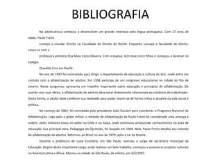 BIBLIOGRAFIA Na  adolescência  começou a desenvolver um grande interesse pela língua portuguesa. Com 22 anos de idade, Paulo Freire  começa a estudar Direito na Faculdade de Direito do Recife. Enquanto cursava a faculdade de direito, casou-se com a  professora primária Elza Maia Costa Oliveira. Com a esposa, tem teve cinco filhos e começou a lecionar no Colégio  Oswaldo Cruz em Recife. No ano de 1947 foi contratado para dirigir o departamento de  educação  e cultura do Sesi, onde entra em contato com a alfabetização de adultos. Em 1958 participa de um congresso educacional na cidade do Rio de Janeiro. Neste congresso, apresenta um trabalho importante sobre educação e princípios de alfabetização. De acordo com suas idéias, a alfabetização de adultos deve estar diretamente relacionada ao cotidiano do trabalhador. Desta forma, o adulto deve conhecer sua realidade para poder inserir-se de forma crítica e atuante na vida social e política.  No começo de 1964, foi convidado pelo presidente João Goulart para coordenar o Programa Nacional de Alfabetização. Logo após o golpe  militar , o método de alfabetização de Paulo Freire foi considerado uma ameaça à ordem, pelos militares.Viveu no exílio no Chile e na Suíça, onde continuou produzindo conhecimento na área de educação. Sua principal obra, Pedagogia do Oprimido, foi lançada em 1969. Nela, Paulo Freire detalha seu método de alfabetização de adultos. Retornou ao Brasil no ano de 1979, após a Lei da Anistia. Durante a prefeitura de Luiza Erundina, em São Paulo, exerceu o cargo de secretário municipal da Educação. Depois deste importante cargo, onde realizou um belo trabalho, começou a assessorar projetos culturais na América Latina e  África . Morreu na cidade de São Paulo, de infarto, em 2/5/1997. 