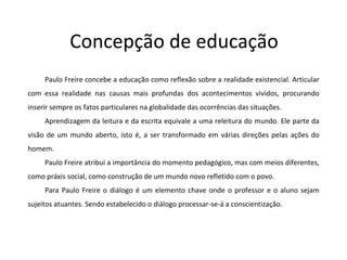 Concepção de educação Paulo Freire concebe a educação como reflexão sobre a realidade existencial. Articular com essa realidade nas causas mais profundas dos acontecimentos vividos, procurando inserir sempre os fatos particulares na globalidade das ocorrências das situações. Aprendizagem da leitura e da escrita equivale a uma releitura do mundo. Ele parte da visão de um mundo aberto, isto é, a ser transformado em várias direções pelas ações do homem. Paulo Freire atribui a importância do momento pedagógico, mas com meios diferentes, como práxis social, como construção de um mundo novo refletido com o povo.  Para Paulo Freire o diálogo é um elemento chave onde o professor e o aluno sejam sujeitos atuantes. Sendo estabelecido o diálogo processar-se-á a conscientização. 