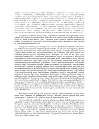 i isten denean sustraiek, guzt nahastuta, esfera bat osatzen dute; eta
 r                                iz
esfera osatutakoan, Gorrotoaren eragina hasten da, lau sustraiak guzt          iz
banandu arte. Transiz  ioaldietan, hain zuzen, sortzen dira m u ndua, biz tza eta
                                                                         i
erreal tate part
       i        ikular guzt iak. Enpedoklesen kos mogonian, beraz, batu egiten
dira sent imenen datuak –sustraien nahasketaren ondorioz gauza guzt           iak
sortu, aldatu eta desagertu egiten bait ra– eta Par menidesen arrazoibide
                                            i
ontologikoa –  lau sustraiek Pare menidesen denaren ezaugarr       iak jasotzen
bait tuzte–. Kos mogoniar ez ezik, Naturaz izeneko obran Enpedoklesek
     i                      i
biologiaren inguruko ikerketar ere garrantzi handia e m an zion, eta alor
                                  i
desberdinak landu zi     tuen, besteak beste izaki biz     idunen sorrera eta
eboluzioa, sent imenen f io
                          is logia, elikaduraren prozesua, giza adi mena, etab.
       Garbikuntzak izenburuko liburuan, berriz, Enpedoklesek orfismotik eta pitagorismotik jasotako
doktrina etiko-erlijioso eta erritu-prozesuak aldarrikatu zituen –besteak beste arimaren metempsikosia,
haragia eta babak jatearen debekua, etab–. Akragantiar guztiei zuzenduta, arimaren garbikuntza eta
gizakien zoriontasuna izan zituen helburu. Beste ikuspegi batetik abiatuta, Garbikuntzak obrak bat egiten
du Naturaz obran garaturiko edukiekin.

        Anaxagoras Klazomene joniar hirian jaio zen. Atenaseko giro kulturalak erakarrita, hiri horretara
joan eta Periklesen ilustrazioaren ordezkari nagusienetariko bat izan zen. Hala ere, Peloponesoko gerratea
piztu zelarik, arrazionalismoaren kontrako herri erreakzioaren ondorioz, Anaxagoras atzerriratua izan zen
Lampsako hirira, eta urte gutxi pasa ondoren hantxe hil zen. Kontserbatu diren zatiak Naturaz ohiko
izenburuko liburuari dagozkio. Enpedokles bezala, Anaxagoras ere saiatu zen bat egiten joniar
kosmologoen espekulazioa –Anaximenesen pentsamenduaren eragina oso agerikoa da Anaxagorasen
kosmologian– eta eleatar filosofoen printzipio ontologikoak. Baina Enpedoklesek ez bezala, naturaren
printzipiotzat sustrai edo osagai kopuru jakin bat ezarri beharrean, Anaxagorasek aldarrikatu zuen
errealitatearen osagai guztiak betidanik existitu direla. Bestalde, osagai haiek mugagabeak dira, etengabe
zatigarriak alegia, Parmenidesen hutsaren kontrako doktrinarekin bat egiten duena. Materia etengabe
zatigarria izanik, ezinezkoa da osagaiak banantzea; beraz, gauza orok gauza orotan hartzen du parte.
Anaxagorasek proposaturiko kosmologiaren arabera hasieran osagai guztiak zeuden nahastuta –hezea eta
lehorra, beroa eta hotza, argitsua eta iluna, etab.–, haien artean nagusiak airea eta eterra zirela. Adimena
(Nous) printzipio eragileak sortua, materia jiraka eta biraka hasi eta jatorrizko masa nahastutik errealitate
partikularrak bereizten hasi ziren. Anaxagorasen kosmologian errealitate partikularrak osagai eta
nolakotasun anitzez osaturiko haziz beterik daude; osagai nagusien arabera haziak itxura, zapore eta kolore
desberdinetakoak izaten dira; eta, era berean, hazien arabera sortzen dira gauzen arteko desberdintasunak,
beti kontuan hartuta osagairik hutsik ez dagoela. Doktrina horren bidez, Anaxagorasek azaldu ahal izan
zituen materiaren bilakaerak –«nola sortuko litzateke ilea ile ez denetik eta haragia haragi ez denetik?«–.
Bestalde, Anaxagorasen kosmologiaren arabera jaiotza eta heriotza ez dira ezer, gauza guztiak nahaste eta
banantze prozesuen ondorioak baitira, eta suntsitu ondoren itzultzen dira osatu ziren materiara. Adimena,
berriz, bakarra, hutsa eta autonomoa da, materiatik guztiz banandua; hala ere, izaki arimadunek parte
hartzen dute Adimenean.

       Kosmogonia ez ezik, Anaxagorasek biologiaren inguruko aspektu desberdinak ere landu zituen,
besteak beste sentimenen eta pertzepzioaren fisiologia –Alkmeoni jarraituz garunean bildu zituen
sentimenak eta ez bihotzean–, giza adimenaren jatorria, bizidunen eboluzioa, etab.
       Atomismoa filosofo presokratikoek garaturiko azken doktrina handia da. Lehenengo atomismoaren
ordezkariak Leuzipo eta Demokrito dira. Miletoko Leuziporen bizitzari buruz oso datu gutxi dago, zenbait
obra egozten zaio, baina Adimenaz izenburuko zati bat besterik ez da kontserbatu. Demokritoren bizitza
eta obra askoz ezagunagoak dira. Traziako Abdera hirian jaioa, Demokrito Leuziporen ikasle izan zen,
baina haren lanak berehala gainditu zuen maisuarena. Badirudi bidaiari handia izan zela eta bere garaiko
mundu ezaguna bisitatu zuela. Oso agure hil zen. Demokrito oso idazle emankorra izan zen –52 obra
bederen egozten zaizkio– eta bere jakintza entziklopedikoak ospe handia eman zion bere garaian.
Zoritxarrez 300 inguru zati besterik ez da kontserbatu. Zati gehienak aforismoak dira eta etikaren inguruko
zenbait ohiko alderdi aipatzen dituzte.
 