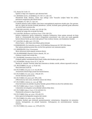 112. Ibidem IX 72 (B 117)
   Egiatan ez dugu ezer ezagutzen; egia sakonean baita.
113. DIONISIO ALEX., EUSEBIOren P.E. XIV 27, 4 (B 118)
   Demokritok berak, diotenez, esaten zuen nahiago zuela “kausazko azalpen bakar bat aurkitu,
   pertsiarren erregetzaren jabe bihurtu baino”.
114. EUSEBIO, P.E. XIV 27, 5 (B 119)
   Gizakiek patuaren irudia moldatu zuten beren zentzugabekeria propioaren aitzakia gisa. Oso gutxitan,
   hala ere, egiten dio borroka fortunak jakinduriari. Aitzitik, bizitzako gauza gehienak gizaki adimentsu
   eta zorrotz batek zuzentzen ditu
115. PSEUDO GALENO, De defin. med. 439 (B 124)
   Gizakiak bat izango dira eta gizaki bat denak.
116. GALENO, Medikuntza enpirikoari buruz 1258, 8 (B 125)
   Kolorea, konbentzioz; gozoa, konbentzioz, mingotsa, konbentzioz; baina egiatan atomoak eta hutsa
   baizik ez. (Zentzumenak dira mintzo:) Zorigaiztoko arrazoimena!, zuk, zeure uste osoak gugandik
   hartzen dituzun horrek, gu eraitsi nahi gaituzu? Gure erorketa, benetan, zure hondamena litzateke.
117. GALENO, De differ. puls. I 25 (126)
   (Harrei buruz) ...uhin baten erara bidean galtzen direnak.
118.HERODIANO, Perí katholikè prosodie, EUSTAKIOren Homeroren Od. XIV 428ri oharra
   Hatz egitean gizakiak gozatzen dira, eta hori bera gertatzen zaie maitasuna egitean.
119. HERODIANO, Etym. Genuinumen
   Beren adimenean jainko-gogoak asmatzen dituzte.
120. OLINPIODORO, Platonen Filebori oharrak, 242. orr.
   (Jainkoen izenak) irudi ozenak dira.
121. FILODEMO, Sumindurari buruz 28, 17 (143)
   (Galgarik gabeko suminduratik datoz) batek irudika ahal ditzakeen gaitz guztiak.
122. FILODEMO, Musikari buruz IV 31, 108, 29
   Musika da <arteetan> berriena, behar bati erantzuten ez diolako; aitzitik, soberan zegoenetik sortu zen.
123. PLUTARKO, De puer. ed. 9f (B 145)
   Hitza ekintzaren itzala da.
124. PLUTARKO, De prof. in virt. 81a (B 146)
   Arrazoimena ohiturik dago pozak bere burutik hartzen.
125. PLUTARKO, De sanit. praec. 149a (B 147)
   Zerriak lokatzean gozatzen dira.
126. PLUTARKO, De amore prol. 495e (148)
   Zilborrestea da, hain zuzen, umetokian osatzen den lehena.
127. PLUTARKO, Animine an. corp. aff. 500d
   (Gure barrenean) era askotako eta grinaz betetako gaitzen biltoki eta altxor bat aurkituko duzu.
128. PLUTARKO, Quest. Conviv. I 614de (B 150)
   Liskarzaleen eta sokagileen (arrazoibideak saihestu behar dira).
129. PLUTARKO, Quest. Conviv. II 10, 643f (B 151)
   Partekaturiko arrainean ez dago hezurrik.
130. PLUTARKO, Reip. ger. praec. 821a (B 153)
   Kalte egiten du bizilagunekin atsegina nahi izateak.
131. PLUTARKO, De sollert. anim. 974a (B 154)
   Animalien ikasleak gara ekintzarik garrantzitsuenetan: armiarmarena, ehungintzan eta jostunetan;
   enarena, hormagintzan; eta animali kantariena –beltxargarena eta urretxindorrarena– kantuan,
   imitazioz.
132. PLUTARKO, De commun. not. 1079e (B 155)
 