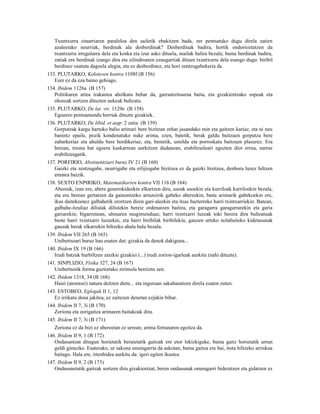Txuntxurra oinarriaren paraleloa den sailetik ebakitzen bada, zer pentsatuko dugu direla zatien
   azaleetako neurriak, berdinak ala desberdinak? Desberdinak badira, hortik ondorioztatzen da
   txuntxurra irregularra dela eta koska eta izur asko dituela, mailak balira bezala; baina berdinak badira,
   zatiak ere berdinak izango dira eta zilindroaren ezaugarriak dituen txuntxurra dela esango dugu: biribil
   berdinez osatuta dagoela alegia, eta ez desberdinez, eta hori zentzugabekeria da.
133. PLUTARKO, Kolotesen kontra 1108f (B 156)
   Ezer ez da eza baino gehiago.
134. Ibidem 1126a (B 157)
   Politikaren artea irakastea aholkatu behar da, garrantzitsuena baita, eta gizakientzako ospeak eta
   ohoreak sortzen dituzten nekeak bultzatu.
135. PLUTARKO, De lat. viv. 1129e (B 158)
   Egunero pentsamendu berriak dituzte gizakiek.
136. PLUTARKO, De libid. et aegr. 2 zatia (B 159)
   Gorputzak kargu hartuko balio arimari bere bizitzan zehar jasandako min eta gaitzen kariaz, eta ni neu
   banintz epaile, pozik kondenatuko nuke arima, ezen, batetik, berak galdu baitzuen gorputza bere
   zabarkeriaz eta ahuldu bere hordikeriaz, eta, bestetik, usteldu eta porroskatu baitzuen plazerez. Era
   berean, tresna bat egoera kaskarrean aurkitzen dudanean, erabiltzaileari egozten diot errua, narras
   erabiltzeagatik.
137. PORFIRIO, Abstinentziari buruz IV 21 (B 160)
   Gaizki eta zentzugabe, neurrigabe eta erlijiogabe bizitzea ez da gaizki bizitzea, denbora luzez hiltzen
   ematea baizik.
138. SEXTO ENPIRIKO, Matematikarien kontra VII 116 (B 164)
   Abereak, izan ere, abere generokideekin elkartzen dira, usoak usoekin eta kurriloak kurriloekin bezala,
   eta era berean gertatzen da gainontzeko arrazoirik gabeko abereekin, baita arimarik gabekoekin ere,
   ikus daitekeenez galbahetik erortzen diren gari-aleekin eta itsas bazterreko harri txintxarriekin. Batean,
   galbahe-itzuliaz dilistak dilistekin bereiz ordenatzen baitira, eta garagarra garagarrarekin eta garia
   gariarekin; bigarrenean, uhinaren mugimenduaz, harri txintxarri luzeak toki berera dira bultzatuak
   beste harri txintxarri luzeekin, eta harri biribilak biribilekin, gauzen arteko nolabaiteko kidetasunak
   gauzak berak elkarrekin biltzeko ahala balu bezala.
139. Ibidem VII 265 (B 165)
   Unibertsoari buruz hau esaten dut: gizakia da denok dakiguna...
140. Ibidem IX 19 (B 166)
   Irudi batzuk hurbiltzen zaizkie gizakiei (...) irudi zorion-igarleak aurkitu (nahi dituzte).
141. SINPLIZIO, Fisika 327, 24 (B 167)
   Unibertsotik forma guztietako zirimola bereiztu zen.
142. Ibidem 1318, 34 (B 168)
   Haiei (atomoei) natura deitzen diete... eta inguruan sakabanatzen direla esaten zuten.
143. ESTOBEO, Eglogak II 1, 12
   Ez irrikatu dena jakitea, ez zaitezen denetan ezjakin bihur.
144. Ibidem II 7, 3i (B 170)
   Zoriona eta zorigaitza arimaren baitakoak dira.
145. Ibidem II 7, 3i (B 171)
   Zoriona ez da bizi ez abereetan ez urrean; arima fortunaren egoitza da.
146. Ibidem II 9, 1 (B 172)
   Ondasuntzat ditugun horietatik beraietatik gaitzak ere etor lekizkiguke, baina gaitz horietatik urrun
   geldi gintezke. Esaterako, ur sakona onuragarria da askotan, baina gaitza ere bai, itota hiltzeko arriskua
   baitago. Hala ere, irtenbidea aurkitu da: igeri egiten ikastea.
147. Ibidem II 9, 2 (B 173)
   Ondasunetatik gaitzak sortzen dira gizakientzat, beren ondasunak onuragarri bideratzen eta gidatzen ez
 