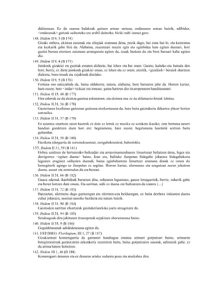 dakitenean. Ez da zuzena halakoak gaitzen artean sartzea, ondasunen artean baizik; adibidez,
   <ondasunak> gaitzak saihesteko ere erabil daitezke, biziki nahi izanez gero.
148. Ibidem II 9, 3 (B 174)
   Gizaki onbera, ekintza zuzenak eta zilegiak eramana dena, pozik dago, bai esna bai lo, eta kementsu
   eta kezkarik gabe bizi da. Alabaina, zuzentzari muzin egin eta eginbidea huts egiten duenari, hori
   guztia burura etortzen zaionean arranguratu egiten da, izuak hartzen du eta bere buruari kalte egiten
   dio.
149. Ibidem II 9, 4 (B 175)
   Jainkoek gizakiei on guztiak ematen dizkiete, bai lehen eta bai orain. Gaizto, kalteko eta hutsala den
   hori, berriz, ez diete jainkoek gizakiei eman, ez lehen eta ez orain; aitzitik, <gizakiek> beraiek ekartzen
   dizkiete, buru-itsuak eta ezjakinak direlako.
150. Ibidem II 9, 5 (B 176)
   Fortuna oso eskuzabala da, baina aldakorra; natura, alabaina, bere buruaren jabe da. Horren kariaz,
   hain zuzen, bere <indar> txikiaz eta irmoaz, gaina hartzen dio itxaropenaren handitasunari.
151. Ibidem II 15, 40 (B 177)
   Hitz ederrak ez du ekintza gaiztoa ezkutatzen, eta ekintza ona ez da difamazio-hitzak lohitua.
152. Ibidem II 31, 56 (B 178)
   Gazteriaren heziketan gaitzetan gaitzena etorkortasuna da, bera baita gaiztakeria dakarten plazer horien
   sortzailea.
153. Ibidem II 31, 57 (B 179)
   Ez saiatzea onartzen zaien haurrek ez dute ez letrak ez musika ez soinketa ikasiko; ezta bertutea neurri
   handian gordetzen duen hori ere: begiramena, hain zuzen; begiramena haietatik sortzen baita
   gehienbat.
154. Ibidem II 31, 58 (B 180)
   Heziketa edergarria da zorionekoentzat; zorigabekoentzat, babestokia.
155. Ibidem II 31, 59 (B 181)
   Hobea azaltzen da bertuterako bultzadaz eta arrazoinamenduaren limurtzeaz baliatzen dena, legez eta
   derrigorrez <egiten duena> baino. Izan ere, baliteke ilunpetan bidegabe jokatzea bidegabekeria
   legearen eraginez saihesten duenak; baina eginbeharrera limurtzez eramana denak ez omen du
   hutsegiterik egingo ez ilunpetan ez argitan. Horren kariaz, ulermenaz eta ezagutzaz zuzen jokatzen
   duena, ausart eta zentzudun da era berean.
156. Ibidem II 31, 66 (B 182)
   Gauza ederrak ikasbideak burutzen ditu, nekearen laguntzaz; gauza lotsagarriek, berriz, nekerik gabe
   eta berez lortzen dute onura. Eta sarritan, nahi ez duena ere bultzatzen du izatera (…)
157. Ibidem II 31, 72 (B 183)
   Batzuetan, ulermena dago gazteengan eta ulermen-eza helduengan, ez baita denbora irakasten duena
   zuhur jokatzen, sasoian sasoiko heziketa eta natura baizik.
158. Ibidem II 31, 90 (B 184)
   Gaiztoekin sarritan elkartzeak gaiztakeriarekiko joera areagotzen du.
159. Ibidem II 31, 94 (B 185)
   Sendoagoak dira jakitunen itxaropenak ezjakinen aberastasuna baino.
160. Ibidem II 33, 9 (B 186)
   Gogaidetasunak adiskidetasuna egiten du.
161. ESTOBEO, Florilegium, III 1, 27 (B 187)
   Gizakientzat komenigarria da garrantzi handiagoa ematea arimari gorputzari baino, arimaren
   betegintzarreak gorputzaren zekenkeria zuzentzen baitu, baina gorputzaren sasoiak, adimenik gabe, ez
   du arima batere hobetzen.
162. Ibidem III 1, 46 (B 188)
   Komenigarri denaren eta ez denaren arteko zedarria poza eta atsekabea dira.
 