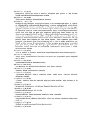 163. Ibidem III 1, 47 (B 189)
   Gizakiarentzat onena bizitza ahalik eta alaien eta arrangurarik gabe igarotzea da. Hori bidezkoa
   litzateke plazerak gauza hilkorretan gauzatuko ez balira.
164. Ibidem III 1, 91 (B 190)
   Ekintza gaiztoei dagokienez, hitzak ere baztertu behar dira.
165. Ibidem III 1, 210 (B 191)
   Gizakientzat bihotz-lasaitasuna plazeraren neurritasunaz eta bizitzaren harmoniaz sortzen da. Gabeziek
   eta gehiegikeriek bat-bateko aldaketak ekartzen dituzte eta ariman asaldura handiak sortzen dituzte.
   Gora-behera handiek astinduriko arimak ez dira ez orekatuak ez lasaiak. Beharrezkoa da, beraz, gogoa
   egingarri den horretara zuzentzea eta eskura duenarekin pozik bizitzea, arreta gutxi jarrita bekaiztuak
   eta miresgarriak direnei, eta haiekin pentsamendua ez hartuta. Aitzitik, zorigaitzak pairatzen dituztenen
   bizitzak ikusi behar dira, eta jasan duten indarkeriaz gogoeta egin, halako moldez non gure
   zirkunstantziak eta gure baliabideak handiak eta bekaizgarriak irudituko baitzaizkigu, eta geroztik gure
   arima ez da arranguratuko, gehiago eduki nahirik. Ezen, jabedun direnei eta beste gizakiek
   zoriontsutzat dituztenei miresmena diena eta haiekin une oro pentsamendua hartua duena, beti dago
   behartuta zerbait berria asmatzera eta, bere nahiak eramanik, legeek debekatzen duten zerbait
   konponezin egiten saiatzera. Beraz, beharrezkoa da hori nahi ez izatea eta haiekin pozik bizitzea, gure
   bizitzak gu baino okerrago direnekin alderatuz, eta haien arranguraz gogoeta egitean, zoriontsutzat
   jotzea geure buruak, hainbat hobea baita gure egoera haienaren aldean. Bizimodu horri lotzen
   bazatzaizkio, lasaiago biziko zara, eta zeure baitatik kanpora bidaliko dituzu zoritxar ez txikiak:
   bekaizgoa, jelosia, gorrotoa.
166. Ibidem III 2, 36 (B 192)
   Erraza da laudatzea eta maiseatzea behar ez dena, baina biak ala biak izaera ustela duenari dagozkio.
167. Ibidem III 3, 43 (B 193)
   Ekintza zuhurra jasateko zorian den bidegabeari aurre hartzea; eta burugabekeria eginiko bidegabeari
   aurre ez egitea.
168. Ibidem III 3, 46 (B 194)
   Poz handiak ekintza ederrak ikustetik sortzen dira.
169. Ibidem III 4, 69 (B 195)
   Irudi ikusgarriak dira beren jantziez eta edergailuez, baina bihotzik gabekoak.
170. Ibidem III 4, 70 (B 196)
   Norberaren akatsak ahazteak ausardia sortzen du.
171. Ibidem III 4, 71 (B 197)
   Zentzugabeak fortunaren erabakiei makurtzen zaizkie; halako gauzak ezagutzen dituztenak,
   jakinduriaren erabakiei.
172. Ibidem III 4, 72 (B 198)
   <Abereak> badaki zer behar duen eta zenbat behar duen, baina <gizakiak>, behar duen arren, ez du
   ezagutzen.
173. Ibidem III 4, 73 (B 199)
   Zentzugabeek, bizitzari gorroto baliote bezala, Hadesen beldurrez bizi nahi dute.
174. Ibidem III 4, 74 (B 200)
   Zentzugabeak bizitzaz gozatu gabe bizi dira.
175. Ibidem III 4, 75 (B 201)
   Zentzugabeek bizitza luzea irrikatzen dute, baina bizitza luzeaz gozatu gabe.
176. Ibidem III 4, 76 (B 202)
   Zentzugabeek ez dutena irrikatu eta dutena alferrik galtzen dute, lehenago zutena baino baliagarriagoa
   izanda ere.
177. Ibidem III 4, 77 (B 203)
   Gizakiek, heriotzatik ihes egitean, heriotzari jarraitzen diote.
178. Ibidem III 4, 78 (B 204)
 