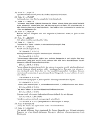 200. Ibidem III 12, 47 (B 226)
   Egiazaletasuna askatasunaren propioa da; arriskua, abagunearen bereizmena.
201. Ibidem III 16, 17 (B 227)
   Gutiziatsuek erleen patua dute: lan egitea betiko biziko balira bezala.
202. Ibidem III 16, 18 (B 228)
   Gutiziatsuen seme-alabak ezjakinak bihurtzen dira, labanen gainean dantza egiten duten dantzariak
   bezala: saltoan oina pausatu behar duten toki bakarrean erortzen ez badira, hil egiten dira (zaila da
   tokia asmatzea, oinen aztarna besterik ez baitute). Hala haiek ere: aitek bere emanean eta gutizian huts
   eginez gero, galdu egiten dira.
203. Ibidem III 16, 19 (B 229)
   Aurreztea eta gosea baliagarriak dira, baina abagunean eskuzabaltasuna ere bai; eta gizaki bikainari
   dagokio jakitea.
204. Ibidem III 16, 22 (B 230)
   Jairik gabeko bizialdia, ostaturik gabeko bidaia.
205. Ibidem III 17, 25 (B 231)
   Zentzuduna da ez duenaz kezkatzen ez dena eta duenaz poztu egiten dena.
206. Ibidem III 17, 37 (B 232)
   Plazerik urrienak atseginenak dira.
     207. Ibidem III 17, 38 (B 233)
   Neurria gainditzen bada, atseginena dena desatseginen bihurtzen da.
       208. Ibidem III 18, 30 (B 234)
   Gizakiek osasuna eskatzen diete jainkoei beren otoitzetan, baina ez dakite haren gaineko ahala beren
   baitan dutenik; baina beren neurririk ezaren ondorioz <egin behar duten> kontrakoa egiten dutenez,
   osasunaren traidoreak bihurtzen dira beren irrikez.
      209. Ibidem III 18, 35 (B 235)
   Plazerak sabelean kokatzen dituzten horiei –jan-edanean eta sexuketan neurriak gainditzen dituztenei–
   plazerak txikiak eta laburrak gertatzen zaizkie –jan-edanean hartzen duten astia bera, hain zuzen–,
   baina min handiak jasaten dituzte. Izan ere, irrika horiek bizirik diraute beti, eta irrika ase dutenean,
   plazera berehala amaitzen da, eta gauza haietan ez da ezer baliagarririk, poz pixka bat baino, eta berriro
   haien beharra.
      210. Ibidem III 20, 56 (B 236)
   Gurariari aurre egitea gogorra da, baina <gurariari> irabaztea gizon zentzuzkoari dagokio.
      211. Ibidem III 20, 62 (B 237)
   Lehiarako grina oro zentzugabea da, etsaiaren kalteaz arduraturik ez baita bere buruaren onura ikusten.
      212. Ibidem III 22, 42 (B 238)
   Ospe txarrez bukatzen da bera baino hobea denarekin konparatzen dena.
      213. Ibidem III 28, 13 (B 239)
   Beharrean egonik egin zituzten zinak ez dituzte betetzen koldarrek ihes egin dutenean.
     214. Ibidem III 29, 63, 83a (B 240)
   Nahitako nekeek nahi ez direnak eramangarriagoak egiten dituzte.
       215. Ibidem III 29, 64 (B 241) Etengabeko nekea ohituraz egiten da arinagoa.
216. Ibidem III 29, 66 (B 242)
   Gehiago dira ohituraz onak egiten direnak izaeraz <onak direnak> baino.
217. Ibidem III 29, 88 (B 243)
   Neke guztiak gelditasuna baino atseginagoak dira lortzen ahalegindu garen helburuak eskuratzen
   ditugunean edo lortuko ditugula dakigunean. Baina porrot bakoitzean, nekatzea arranguratsu bezain
   dohakabea da.
 
