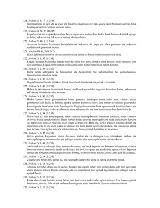 218. Ibidem III 31, 7 (B 244)
   Gaiztakeriarik ez egin eta ez esan, eta bakarrik zaudenean ere; ikas ezazu zeure buruaren aurrean lotsa
   handiagoa hartzen, besteen aurrean baino.
219. Ibidem III 38, 53 (B 245)
   Legeek ez lukete eragotziko norbera bere ezagueraren arabera bizi dadin, batak besteari kalterik egingo
   ez balio; bekaizkeriak liskarraren hasiera ekartzen baitu.
220. Ibidem III 40, 6 (B 246)
   Atzerrian bizitzeak bizitzaren burujabetasuna irakasten du; ogia eta ohea gosearen eta nekearen
   sendabiderik goxoenak baitira.
221. Ibidem III 40, 7 (B 247)
   Gizon jakintsuarentzat lur oro da sartzen erraza, arima on baten aberria mundu osoa baita.
222. Ibidem IV 1, 33 (B 248)
   Legeak gizakien bizimodua erraztu nahi du; baina hori gerta daiteke haiek beraiek ondo tratatuak izan
   nahi dutenean. Legeak bere bertute propioa erakusten baitie berari men egiten diotenei.
223. Ibidem IV 1, 34 (B 249)
   Gerra zibila kaltegarria da batzuentzat eta besteentzat; bai irabazleentzat bai galtzaileentzat,
   hondamendia antzekoa baita.
224. Ibidem IV 1, 40 (B 250)
   Gogaidetasunaz burutu ditzakete hiriek beren lanik handienak eta gerrak; ez bestela.
225. Ibidem IV 1, 42 (B 251)
   Hobea da txirotasuna demokrazia batean, ahaldunek emandako ongizate deiturikoa baino, askatasuna
   esklabotza baino hobea den moduan.
226. Ibidem IV 1, 43 (B 252)
   Hiriko kontuei beste gainontzekoei baino garrantzi handiagoa eman behar zaie, <hiria> zuzen
   gobernatua izan dadin, ez lehiatuz egokia denaren kontra eta inork bere buruari ez emanez gizarterako
   komenigarria dena baino indar handiagorik. Ongi gobernatutako hiria oparotasunik handiena baita, eta
   barnea denetik dago; eta bera salbatzean dena salbatzen da, eta bera hondatzean dena hondatzen da.
227. Ibidem IV 1, 44 (B 253)
   Gizon onei ez zaie komenigarria, beren kontuez arduragabeturik, besteetan jardutea, euren kontuek
   okerreko bidea hartuko baitute. Baina norbait hiriko arazoez arduragabetzen bada, fama txarra hartzen
   du, lapurretan aritu ez bada edo oker jokatu ez badu ere. Hala ere, hiriko arazoez arduratu denari eta
   lapurretan aritu ez eta oker jokatu ez duenari ere fama txarra egotzi diezaiokete, eta ordainetan kaltea
   jaso dezake. Huts egitea nahi eta nahitaezkoa da, baina gizonek barkatzea ez da erraza.
228. Ibidem IV 1, 45 (B 254)
   Gizon gaiztoak karguetara iristen direnean, zenbat eta ez duinagoa izan iritsitakoan, orduan eta
   arduragabeagoak bihurtzen dira eta gehiago betetzen dira zentzugabekeriaz eta harrokeriaz.
229. Ibidem IV 1, 46 (B 255)
   Ahaldunek ezer ez dutenei dirua ematen dietenean, eta haiek lagundu eta babesten dituztenean, ekintza
   horretan ondoko arrazoiak daude: urrikaltzea, bakarrik ez egotea eta adiskideak egitea, elkarri laguntza
   ematea eta hiritarren artean gogaidetasuna lortzea, eta beste onura batzuk, inork konta ezin litzakeenak.
230. Ibidem IV 2, 14 (B 256)
   Zuzentasuna behar dena egitea da, eta zuzengabekeria behar dena ez egitea, aldentzea baizik.
231. Ibidem IV 2, 15 (B 257)
   Abereak hil behar diren ala ez auziaz, honako hau aipatu behar: min egiten duten edo min egin nahi
   duten abereak hiltzen dituena errugabea da, eta ongizateari hori egiteak laguntzen dio gehiago hori ez
   egiteak baino.
232. Ibidem IV 2, 16 (B 258)
   Kosta ahala kosta heriotza eman behar zaie justiziaren aurka kalte egiten dutenei. Eta horren egileak
   lasaitasun, justizia, fede on eta ondasun handiagotan parte hartuko du edozein ordenamendutan.
233. Ibidem IV 2, 17 (B 259)
 