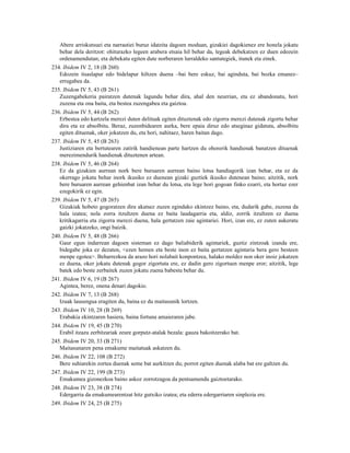 Abere arriskutsuei eta narrastiei buruz idatzita dagoen moduan, gizakiei dagokienez ere honela jokatu
   behar dela deritzot: ohiturazko legeen arabera etsaia hil behar da, legeak debekatzen ez duen edozein
   ordenamendutan; eta debekatu egiten dute norberaren lurraldeko santutegiek, itunek eta zinek.
234. Ibidem IV 2, 18 (B 260)
   Edozein itsaslapur edo bidelapur hiltzen duena –bai bere eskuz, bai aginduta, bai bozka emanez–
   errugabea da.
235. Ibidem IV 5, 43 (B 261)
   Zuzengabekeria pairatzen dutenak lagundu behar dira, ahal den neurrian, eta ez abandonatu, hori
   zuzena eta ona baita, eta bestea zuzengabea eta gaiztoa.
236. Ibidem IV 5, 44 (B 262)
   Erbestea edo kartzela merezi duten delituak egiten dituztenak edo zigorra merezi dutenak zigortu behar
   dira eta ez absolbitu. Beraz, zuzenbidearen aurka, bere epaia diruz edo atseginaz gidatuta, absolbitu
   egiten dituenak, oker jokatzen du, eta hori, nahitaez, haren baitan dago.
237. Ibidem IV 5, 45 (B 263)
   Justiziaren eta bertutearen zatirik handienean parte hartzen du ohorerik handienak banatzen dituenak
   merezimendurik handienak dituztenen artean.
238. Ibidem IV 5, 46 (B 264)
   Ez da gizakien aurrean nork bere buruaren aurrean baino lotsa handiagorik izan behar, eta ez da
   okerrago jokatu behar inork ikusiko ez duenean gizaki guztiek ikusiko dutenean baino; aitzitik, nork
   bere buruaren aurrean gehienbat izan behar du lotsa, eta lege hori gogoan finko ezarri, eta hortaz ezer
   ezegokirik ez egin.
239. Ibidem IV 5, 47 (B 265)
   Gizakiak hobeto gogoratzen dira akatsez zuzen egindako ekintzez baino, eta, dudarik gabe, zuzena da
   hala izatea; nola zorra itzultzen duena ez baita laudagarria eta, aldiz, zorrik itzultzen ez duena
   kritikagarria eta zigorra merezi duena, hala gertatzen zaie agintariei. Hori, izan ere, ez zuten aukeratu
   gaizki jokatzeko, ongi baizik.
240. Ibidem IV 5, 48 (B 266)
   Gaur egun indarrean dagoen sisteman ez dago baliabiderik agintariek, guztiz zintzoak izanda ere,
   bidegabe joka ez dezaten, <ezen hemen eta beste inon ez baita gertatzen agintaria bera gero besteen
   menpe egotea>. Beharrezkoa da arazo hori nolabait konpontzea, halako moldez non oker inoiz jokatzen
   ez duena, oker jokatu dutenak gogor zigortuta ere, ez dadin gero zigortuen menpe eror; aitzitik, lege
   batek edo beste zerbaitek zuzen jokatu zuena babestu behar du.
241. Ibidem IV 6, 19 (B 267)
   Agintea, berez, onena denari dagokio.
242. Ibidem IV 7, 13 (B 268)
   Izuak lausengua eragiten du, baina ez du maitasunik lortzen.
243. Ibidem IV 10, 28 (B 269)
   Erabakia ekintzaren hasiera, baina fortuna amaieraren jabe.
244. Ibidem IV 19, 45 (B 270)
   Erabil itzazu zerbitzariak zeure gorputz-atalak bezala: gauza bakoitzerako bat.
245. Ibidem IV 20, 33 (B 271)
   Maitasunaren pena emakume maitatuak askatzen du.
246. Ibidem IV 22, 108 (B 272)
   Bere suhiarekin zortea duenak seme bat aurkitzen du; porrot egiten duenak alaba bat ere galtzen du.
247. Ibidem IV 22, 199 (B 273)
   Emakumea gizonezkoa baino askoz zorrotzagoa da pentsamendu gaiztoetarako.
248. Ibidem IV 23, 38 (B 274)
   Edergarria da emakumearentzat hitz gutxiko izatea; eta ederra edergarriaren sinplezia ere.
249. Ibidem IV 24, 25 (B 275)
 