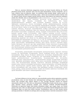 Hala ere, atomisten doktrinetan aipagarriena atomoei eta hutsari buruzko doktrina da. Filosofo
pluralisten kasuan bezala, atomistak saiatu ziren bat egiten Parmenidesen denaren ezaugarriak –jaio ez
izana, ezilkorra, betea eta aldaezina, alegia– eta sentimenen bidez jasotako datuak –gauzen jaiotza eta
usteldura, mugimendua, aldaketa eta aniztasuna, alegia–. Irteera izan zen atomoak eta hutsa onartzea. Izan
ere, atomoek eleatar denaren ezaugarri guztiak betetzen dituzte, baina bakarra izan beharrean zenbatekoz
anitzak dira. Bestalde, hutsa ez da parmenidestar ez-den erabatekoa, er iboa baiz
                                                                              lat             ik, hutsa
beharrezkoa baita haren barnean ato moak m u gi daitezen. Ato moak
desberdinak dira i     txuraz, norabidez eta koka menez, eta haien
desberdintasunen arabera –eta hutsaren arabera– sortzen da m u ndu
f ikoaren aniztasuna. Gauza m ateria
 is                                      len arteko desberdintasunak sortzen
dira, beraz, haien ato moen ezaugarr   iak desberdinak direlako. Hutsean zehar
ato moak beren kabuz m u gitzen dira norabider gabe, baina, zurrunbi bat
                                                 ik                      lo
osatzen denean, ato moak zurrunbi     loaren erdira zuzentzen dira eta, elkar
jotzearen ondorioz, elkartzen dira eta osatzen dituzte erreal tate m ater lak.
                                                               i          ia
Ato mistek e mandako azalpenak, beraz, azalpen m ekanikoak dira, eta m o du
berean azaldu zuten m u nduaren –edo, hobeto esanda, m u ndu anitzen–
sorrera. Hala ere, ato mistek ez zuten pentsatu gauzak halabeharrez osatzen
direnik; aitz t
             i ik, Leuziporena kontserbatu den zat bakarrak beharraren
                                                       i
presentzia aipatzen du: «Ezer ez da alferr gertatzen; aitz t dena arrazoi
                                             ik               i ik,
batengat eta beharraren m e npe.« (1 z. D K 2). A m aitzeko, aipatu behar da
         ik                                ,
De m okritoren psikologia ere doktr  ina ato mistaren testuinguruan kokatzen
dela; gainontzeko erreal tateak bezala, giza arima ato moz osatur dago,
                          i                                           ik
baina arimaren ato moak gai dira gorputzaren beste ato moei m u giarazteko
eta gorputz osoan zehar m u gitzeko beste ato moekin elkartu gabe. Leuzipo
eta De m okritoren doktrina ato mista horiek jarraipena izango dute Epikuroren
eta Lukrezioren pentsa menduan.

     A m aitzeko, presokrat iko berantiarren pentsa menduan aipa men berezia
m erezi du Apoloniako Diogenesek. Haren biz tzar buruz oso datu gutxi
                                                  i    i
kontserbatu dira, baina Hodeiak izenburuko ko median Aristofanesek haren
doktrinak parodiatu zi   tuen. Diogenes oso pentsalar eklekt
                                                       i        ikoa izan zen, –
haren pentsa menduan Anaxi menesen, Anaxagorasen eta ato misten
doktrinak dira nabar menenak–. Anaxi menesek bezala Diogenesek pentsatu
zuen jatorr izko printzipioa airea dela, baina ato mistei jarraituz hutsa onartu
zuen. Eta Anaxagorasek bezala, Uler mena (Noesis) printz io eragiip        letzat
ezarr zuen, baina m ateriat bananduta ezarr beharrean, m ater i egokitu
     i                        ik                i                    iar
zion. Kos mogoniaz aparte beste hainbat gaiz ere idatz zuen, anato miar
                                                             i                  i
buruz kontserbatu den zat luzean ikus daitekeen bezala. Diogenesen obran
                             i
dugu, beraz, joniar pentsa menduan hasita ato misten siste man borobi    ldu zen
garai flosof
       i     iko luze baten adierazgarr ik onena.
                                       ir



                                                     VI
       Lan honen helburua ez da izan, inolaz ere, testu presokratiko guztien edizioa argitaratzea, pentsalari
presokratikoen zatien eta haiei buruzko berri adierazgarrienen antologia on bat prestatzea baizik. Era
berean, lana zuzenduta dago irakurle adituari ez ezik, Greziako filosofian, poesian eta kulturan
interesaturiko irakurle orori. Hori dela eta, dokumentazio bibliografikoa handia izan den arren, ez ditugu
islatu oharretan lanaren gauzatzean etengabe sortu zaizkigun eztabaida filosofiko-filologikoak.
Denborazko eta espaziozko mugek, baita lanaren arduradunen mugek –gure mugek, alegia– ere, eraman
gaituzte ohar gutxi, labur eta zehatzak egitera. Edonola ere, prestaturiko oharrak baliagarriak dira testuen
testuingurua argitu eta testua bera hobeto ulertzeko. Presokratikoen zatien eta haiei buruzko berrien
antologia prestatzeko A. Bernabé-ren antologia ederra izan dugu kontuan. Jatorrizko testuetarako H. Diels-
 