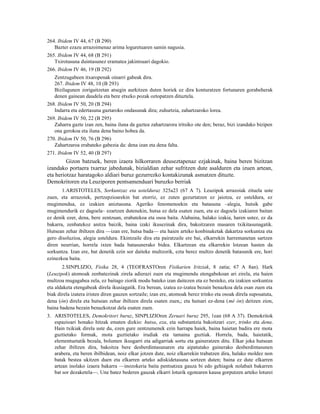 264. Ibidem IV 44, 67 (B 290)
   Bazter ezazu arrazoimenaz arima loguretuaren samin nagusia.
265. Ibidem IV 44, 68 (B 291)
   Txirotasuna duintasunez eramatea jakintsuari dagokio.
266. Ibidem IV 46, 19 (B 292)
   Zentzugabeen itxaropenak oinarri gabeak dira.
   267. Ibidem IV 48, 10 (B 293)
   Bizilagunen zorigaitzetan atsegin aurkitzen duten horiek ez dira konturatzen fortunaren gorabeherak
   denen gainean daudela eta bere etxeko pozak oztopatzen dituztela.
268. Ibidem IV 50, 20 (B 294)
   Indarra eta edertasuna gaztaroko ondasunak dira; zuhurtzia, zahartzaroko lorea.
269. Ibidem IV 50, 22 (B 295)
   Zaharra gazte izan zen, baina iluna da gaztea zahartzarora iritsiko ote den; beraz, bizi izandako bizipen
   ona gerokoa eta iluna dena baino hobea da.
270. Ibidem IV 50, 76 (B 296)
   Zahartzaroa erabateko gabezia da: dena izan eta dena falta.
271. Ibidem IV 52, 40 (B 297)
         Gizon batzuek, beren izaera hilkorraren deuseztapenaz ezjakinak, baina beren bizitzan
izandako portaera txarraz jabedunak, bizialdian zehar sufritzen dute asalduren eta izuen artean,
eta heriotzaz haratagoko aldiari buruz gezurrezko kontakizunak asmatzen dituzte.
Demokritoren eta Leuziporen pentsamenduari buruzko berriak
       1.ARISTOTELES, Sorkuntzaz eta ustelduraz 325a23 (67 A 7). Leuzipok arrazoiak zituela uste
zuen, eta arrazoiek, pertzepzioarekin bat etorriz, ez zuten gezurtatzen ez jaiotza, ez usteldura, ez
mugimendua, ez izakien aniztasuna. Ageriko fenomenoekin eta batasuna –alegia, hutsik gabe
mugimendurik ez dagoela– ezartzen dutenekin, hutsa ez dela esaten zuen, eta ez dagoela izakiaren baitan
ez denik ezer, dena, bere zentzuan, erabatekoa eta osoa baita. Alabaina, halako izakia, haren ustez, ez da
bakarra, zenbatekoz anitza baizik, baina izaki ikusezinak dira, bakoitzaren masaren txikitasunagatik.
Hutsean zehar ibiltzen dira —izan ere, hutsa bada— eta haien arteko konbinaketak dakartza sorkuntza eta
gero disoluzioa, alegia usteldura. Ekintzaile dira eta pairatzaile ere bai, elkarrekin harremanetan sartzen
diren neurrian, horrela ixten bada batasunerako bidea. Elkartzean eta elkarrekin lotzean hasten da
sorkuntza. Izan ere, bat denetik ezin sor daiteke multzorik, ezta berez multzo denetik batasunik ere, hori
ezinezkoa baita.
       2.SINPLIZIO, Fisika 28, 4 (TEOFRASTOren Fisikarien Iritziak, 8 zatia; 67 A 8an). Hark
(Leuzipok) atomoak zenbatezinak zirela adierazi zuen eta mugimendu etengabekoan ari zirela, eta haien
multzoa mugagabea zela, ez baitago ziorik modu bateko izan daitezen eta ez besteko, eta izakien sorkuntza
eta aldaketa etengabeak direla ikusiagatik. Era berean, izatea ez-izatea bezain benazkoa dela esan zuen eta
biak direla izatera iristen diren gauzen sortzaile; izan ere, atomoak berez trinko eta osoak direla suposatuta,
dena (òn) direla eta hutsean zehar ibiltzen direla esaten zuen,; eta hutsari ez-dena (mè òn) deitzen zion,
baina badena bezain benazkotzat dela esaten zuen.
3. ARISTOTELES, Demokritori buruz, SINPLIZIOren Zeruari buruz 295, 1ean (68 A 37). Demokritok
   espazioari honako hitzak ematen dizkio: hutsa, eza, eta substantzia bakoitzari ezer, trinko eta dena.
   Hain txikiak direla uste du, ezen gure zentzumenek ezin harrapa haiek, baina haietan badira ere mota
   guztietako formak, mota guztietako irudiak eta tamaina guztiak. Horrela, bada, haietatik,
   elementuetatik bezala, bolumen ikusgarri eta adigarriak sortu eta gaineratzen ditu. Elkar joka hutsean
   zehar ibiltzen dira, bakoitza bere desberdintasunaren eta aipatutako gainerako desberdintasunen
   arabera, eta beren ibilbidean, noiz elkar jotzen dute, noiz elkarrekin trabatzen dira, halako moldez non
   batak bestea ukitzen duen eta elkarren arteko adiskidetasuna sortzen duten; baina ez dute elkarren
   artean inolako izaera bakarra —inozokeria baita pentsatzea gauza bi edo gehiagok nolabait bakarren
   bat sor dezaketela—. Une batez bederen gauzak elkarri loturik egotearen kausa gorputzen arteko loturei
 