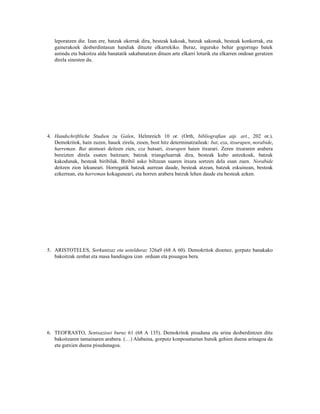 leporatzen die. Izan ere, batzuk okerrak dira, besteak kakoak, batzuk sakonak, besteak konkorrak, eta
   gainerakoek desberdintasun handiak dituzte elkarrekiko. Beraz, inguruko behar gogorrago batek
   astindu eta bakoitza alda banatatik sakabanatzen dituen arte elkarri loturik eta elkarren ondoan geratzen
   direla sinesten du.




4. Handschriftliche Studien zu Galen, Helmreich 10 or. (Orth, bibliografian aip. art., 202 or.).
   Demokritok, hain zuzen, hauek zirela, zioen, bost hitz determinatzaileak: bat, eza, itxurapen, norabide,
   harreman. Bat atomoei deitzen zien, eza hutsari, itxurapen haien itxurari. Zeren itxuraren arabera
   bereizten direla esaten baitzuen; batzuk triangeluarrak dira, besteak kubo antzekoak, batzuk
   kakodunak, besteak biribilak. Biribil asko biltzean suaren itxura sortzen dela esan zuen. Norabide
   deitzen zion lekuneari. Horregatik batzuk aurrean daude, besteak atzean, batzuk eskuinean, besteak
   ezkerrean, eta harreman kokaguneari, eta horren arabera batzuk lehen daude eta besteak azken.




5. ARISTOTELES, Sorkuntzaz eta ustelduraz 326a9 (68 A 60). Demokritok dioenez, gorputz banakako
   bakoitzak zenbat eta masa handiagoa izan orduan eta pisuagoa bera.




6. TEOFRASTO, Sentsazioei buruz 61 (68 A 135). Demokritok pisuduna eta arina desberdintzen ditu
   bakoitzaren tamainaren arabera. (…) Alabaina, gorputz konposatuetan hutsik gehien duena arinagoa da
   eta gutxien duena pisudunagoa.
 
