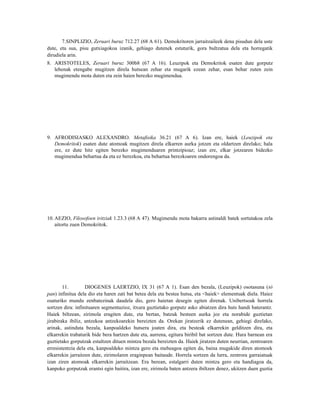 7.SINPLIZIO, Zeruari buruz 712.27 (68 A 61). Demokritoren jarraitzaileek dena pisudun dela uste
dute, eta sua, pisu gutxiagokoa izanik, gehiago dutenek estuturik, gora bultzatua dela eta horregatik
dirudiela arin.
8. ARISTOTELES, Zeruari buruz 300b8 (67 A 16). Leuzipok eta Demokritok esaten dute gorputz
   lehenak etengabe mugitzen direla hutsean zehar eta mugarik ezean zehar, esan behar zuten zein
   mugimendu mota duten eta zein haien berezko mugimendua.




9. AFRODISIASKO ALEXANDRO. Metafisika 36.21 (67 A 6). Izan ere, haiek (Leuzipok eta
   Demokritok) esaten dute atomoak mugitzen direla elkarren aurka jotzen eta oldartzen direlako; hala
   ere, ez dute hitz egiten berezko mugimenduaren printzipioaz; izan ere, elkar jotzearen bidezko
   mugimendua behartua da eta ez berezkoa, eta behartua berezkoaren ondorengoa da.




10. AEZIO, Filosofoen iritziak 1.23.3 (68 A 47). Mugimendu mota bakarra astinaldi batek sortutakoa zela
    aitortu zuen Demokritok.




        11.        DIOGENES LAERTZIO, IX 31 (67 A 1). Esan den bezala, (Leuzipok) osotasuna (tò
pan) infinitua dela dio eta haren zati bat betea dela eta bestea hutsa, eta <haiek> elementuak diela. Haiez
osaturiko mundu zenbatezinak daudela dio, gero haietan desegin egiten direnak. Unibertsoak horrela
sortzen dira: infinituaren segmentazioz, itxura guztietako gorputz asko abiatzen dira huts handi baterantz.
Haiek biltzean, zirimola eragiten dute, eta bertan, batzuk besteen aurka joz eta norabide guztietan
jirabiraka ibiliz, antzekoa antzekoarekin bereizten da. Orekan jiratzerik ez dutenean, gehiegi direlako,
arinak, astinduta bezala, kanpoaldeko hutsera joaten dira, eta besteak elkarrekin gelditzen dira, eta
elkarrekin trabaturik bide bera hartzen dute eta, aurrena, egitura biribil bat sortzen dute. Hura barnean era
guztietako gorputzak estaltzen dituen mintza bezala bereizten da. Haiek jiratzen duten neurrian, zentroaren
erresistentzia dela eta, kanpoaldeko mintza gero eta meheagoa egiten da, baina mugakide diren atomoek
elkarrekin jarraitzen dute, zirimolaren eraginpean baitaude. Horrela sortzen da lurra, zentrora garraiatuak
izan ziren atomoak elkarrekin jarraitzean. Era berean, estalgarri duten mintza gero eta handiagoa da,
kanpoko gorputzak erantsi egin baitira, izan ere, zirimola baten antzera ibiltzen denez, ukitzen duen guztia
 