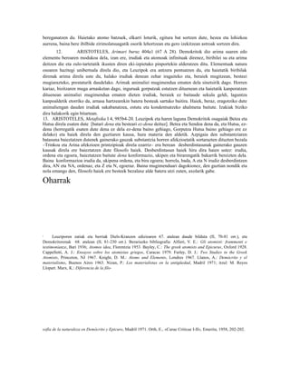 bereganatzen du. Haietako atomo batzuek, elkarri loturik, egitura bat sortzen dute, hezea eta lohizkoa
aurrena, baina bere ibilbide zirimolatsuagatik osorik lehortzean eta gero izekitzean astroak sortzen dira.
       12.         ARISTOTELES, Arimari buruz 404a1 (67 A 28). Demokritok dio arima suaren edo
elementu beroaren modukoa dela, izan ere, irudiak eta atomoak infinituak direnez, biribilei su eta arima
deitzen die eta zulo-tartetatik ikusten diren eki-izpietako pinportekin alderatzen ditu. Elementuak natura
osoaren hazitegi unibertsala direla dio, eta Leuzipok era antzera pentsatzen du, eta haietatik biribilak
direnak arima direla uste du, halako irudiak denean zehar iragaiteko eta, beraiek mugitzean, besteei
mugiarazteko, prestaturik daudelako. Arimak animaliei mugimendua ematen dela sinetsirik dago. Horren
kariaz, bizitzaren muga arnasketan dago, inguruak gorputzak estutzen dituenean eta haietatik kanporatzen
dituenean animaliei mugimendua ematen dieten irudiak, beraiek ez baitaude sekula geldi, laguntza
kanpoaldetik etorriko da, arnasa hartzearekin batera besteak sartuko baitira. Haiek, beraz, eragotziko dute
animaliengan dauden irudiak sakabanatzea, estutu eta kondentsatzeko ahalmena baitute. Izakiak biziko
dira halakorik egin bitartean.
13. ARISTOTELES, Metafisika I 4, 985b4-20. Leuzipok eta haren laguna Demokritok osagaiak Betea eta
Hutsa direla esaten dute [batari dena eta besteari ez-dena deituz]. Betea eta Sendoa dena da, eta Hutsa, ez-
dena (horregatik esaten dute dena ez dela ez-dena baino gehiago, Gorputza Hutsa baino gehiago ere ez
delako) eta haiek direla den guztiaren kausa, hura materia den aldetik. Azpigaia den substantziaren
batasuna baieztatzen dutenek gainerako gauzak substantzia horren afekzioetatik sortarazten dituzten bezala
–Trinkoa eta Arina afekzioen printzipioak direla ezarriz– era berean desberdintasunak gainerako gauzen
kausak direla ere baieztatzen dute filosofo haiek. Desberdintasun haiek hiru dira haien ustez: irudia,
ordena eta egoera, baieztatzen baitute dena konformazio, ukipen eta birarengatik bakarrik bereizten dela.
Baina konformazioa irudia da, ukipena ordena, eta bira egoera; horrela, bada, A eta N irudiz desberdintzen
dira, AN eta NA, ordenaz, eta Z eta N, egoeraz. Baina mugimenduari dagokionez, den guztian nondik eta
nola emango den, filosofo haiek ere besteek bezalaxe alde batera utzi zuten, axolarik gabe.

Oharrak




1     Leuziporen zatiak eta berriak Diels-Kranzen edizioaren 67. atalean daude bilduta (II, 70-81 orr.), eta
Demokritorenak 68. atalean (II, 81-230 orr.). Berariazko bibliografia: Alfieri, V. E.: Gli atomisti: frammenti e
testimonianze, Bari 1936; Atomos idea, Florentzia 1953. Bayley, C.: The greek atomists and Epicurus, Oxford 1928.
Cappelletti, A. J.: Ensayos sobre los atomistas griegos, Caracas 1979. Furley, D. J.: Two Studies in the Greek
Atomists, Princeton, NJ 1967. Knight, D. M.: Atoms and Elements, Londres 1967. Llanos, A.: Demócrito y el
materialismo, Buenos Aires 1963. Nizan, P.: Los materialistas en la antigüedad, Madril 1971; itzul: M. Reyes
Llopart. Marx, K.: Diferencia de la filo-




sofía de la naturaleza en Demócrito y Epicuro, Madril 1971. Orth, E., «Curae Criticae I-II», Emerita, 1958, 202-202.
 