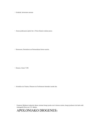 2   Gizakiak, heriotzaren aurrean




3   Atenea jainkosaren epiteto bat: «Triton ibaiaren ondoan jaioa».




4   Homeroren, Hesiodoren eta Parmenidesen bertso neurria.




5   Homero, Iliada 7.390




6   Aristokles eta Tirtamo, Platonen eta Teofrastoren benetako izenak dira.




7    Esoporen fabularen txakurrari ahoan zeraman haragi puxka erori zitzaion uretara, haragi puxkaren isla hartu nahi
     izateagatik (Perry-ren 133. fabula).

     APOLONIAKO DIOGENES1
 