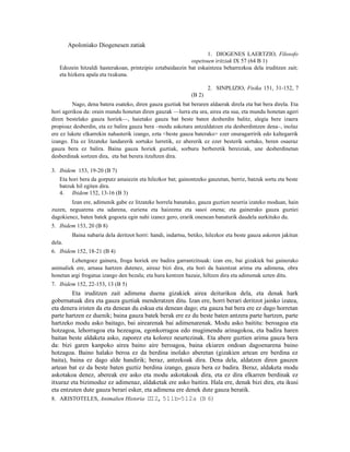 Apoloniako Diogenesen zatiak
                                                                  1. DIOGENES LAERTZIO, Filosofo
                                                           ospetsuen iritziak IX 57 (64 B 1)
   Edozein hitzaldi hasterakoan, printzipio eztabaidaezin bat eskaintzea beharrezkoa dela iruditzen zait;
   eta hizkera apala eta txukuna.

                                                                     2. SINPLIZIO, Fisika 151, 31-152, 7
                                                             (B 2)
         Nago, dena batera esateko, diren gauza guztiak bat beraren aldaerak direla eta bat bera direla. Eta
hori agerikoa da: orain mundu honetan diren gauzak —lurra eta ura, airea eta sua, eta mundu honetan ageri
diren bestelako gauza horiek—, haietako gauza bat beste baten desberdin balitz, alegia bere izaera
propioaz desberdin, eta ez balira gauza bera –modu askotara antzaldatzen eta desberdintzen dena–, inolaz
ere ez lukete elkarrekin nahasterik izango, ezta <beste gauza baterako> ezer onuragarririk edo kaltegarrik
izango. Eta ez litzateke landarerik sortuko lurretik, ez abererik ez ezer besterik sortuko, beren osaeraz
gauza bera ez balira. Baina gauza horiek guztiak, sorburu berberetik bereiziak, une desberdinetan
desberdinak sortzen dira, eta bat berera itzultzen dira.

3. Ibidem 153, 19-20 (B 7)
   Eta hori bera da gorputz amaiezin eta hilezkor bat; gainontzeko gauzetan, berriz, batzuk sortu eta beste
   batzuk hil egiten dira.
   4. Ibidem 152, 13-16 (B 3)
        Izan ere, adimenik gabe ez litzateke horrela banatuko, gauza guztien neurria izateko moduan, hain
zuzen, neguarena eta udarena, euriena eta haizeena eta sasoi onena; eta gainerako gauza guztiei
dagokienez, baten batek gogoeta egin nahi izanez gero, erarik onenean banaturik daudela aurkituko du.
5. Ibidem 153, 20 (B 8)
         Baina nabaria dela deritzot horri: handi, indartsu, betiko, hilezkor eta beste gauza askoren jakitun
dela.
6. Ibidem 152, 18-21 (B 4)
        Lehengoez gainera, froga horiek ere badira garrantzitsuak: izan ere, bai gizakiek bai gainerako
animaliek ere, arnasa hartzen dutenez, aireaz bizi dira, eta hori da haientzat arima eta adimena, obra
honetan argi frogatua izango den bezala; eta hura kentzen bazaie, hiltzen dira eta adimenak uzten ditu.
7. Ibidem 152, 22-153, 13 (B 5)
         Eta iruditzen zait adimena duena gizakiek airea deiturikoa dela, eta denak hark
gobernatuak dira eta gauza guztiak menderatzen ditu. Izan ere, horri berari deritzot jainko izatea,
eta denera iristen da eta denean du eskua eta denean dago; eta gauza bat bera ere ez dago horretan
parte hartzen ez duenik; baina gauza batek berak ere ez du beste baten antzera parte hartzen, parte
hartzeko modu asko baitago, bai airearenak bai adimenarenak. Modu asko baititu: beroagoa eta
hotzagoa, lehorragoa eta hezeagoa, egonkorragoa edo mugimendu arinagokoa, eta badira haren
baitan beste aldaketa asko, zaporez eta kolorez neurtezinak. Eta abere guztien arima gauza bera
da: bizi garen kanpoko airea baino aire beroagoa, baina ekiaren ondoan dagoenarena baino
hotzagoa. Baino halako beroa ez da berdina inolako aberetan (gizakien artean ere berdina ez
baita), baina ez dago alde handirik; beraz, antzekoak dira. Dena dela, aldatzen diren gauzen
artean bat ez da beste baten guztiz berdina izango, gauza bera ez badira. Beraz, aldaketa modu
askotakoa denez, abereak ere asko eta modu askotakoak dira, eta ez dira elkarren berdinak ez
itxuraz eta bizimoduz ez adimenaz, aldaketak ere asko baitira. Hala ere, denak bizi dira, eta ikusi
eta entzuten dute gauza berari esker, eta adimena ere denek dute gauza beratik.
8. ARISTOTELES, Animalien Historia II 2, 511b-512a (B 6)
                                        I
 