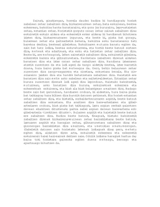 Zainak, gizakiengan, horrela daude: badira bi handiagoak; horiek
sabelean zehar zabaltzen dira, bizkarrezurrean zehar, bata eskuinean, bestea
ezkerrean, bakoitza hanka banataraino, eta gora joz bururaino, lepo-ustaietan
zehar, eztarr   ian zehar Horietat gorputz osoan zehar zainak zabaltzen dira:
                         .        ik
eskuinet eskuin aldera eta ezkerret ezker aldera; bi handienak bihotzera
          ik                             ik
i isten dira, bizkarrezurraren inguruan, eta beste bi pixka bat gorago,
 r                                                          ,
bularrean zehar eta galtzarbet behera, bakoitza esku banataraino: bat
                                   ik                                             i
barekoa deritzo, bestear gibelekoa. Bakoitzaren m uturra banatu egiten da,
                            i
zain bat hatz lodira, bestea esku-ahurrera, eta hort beste batzuk sortzen
                                                        ik
dira, m e heak eta adartsuak, eta esku eta hatzetan zehar zabaltzen dira.
Beste bi are m e heagoak, lehen zainetat zabaltzen dira, eskuinet gibelera,
          ,                                 ik                        ik
ezkerret barera eta gi tzurrunetara. Hanketara zabaltzen direnak aldakan
          ik               l
banatzen dira eta izter osoan zehar zabaltzen dira. Handiena izterraren
atzet zuzentzen da eta lodi ageri da kanpo aldet
      ik                                               ik; bestea, izter barnet  ik
doana, hura baino pixka bat m e heagoa da. Gero, behin belaunean zehar
zuzentzen dira zango-sagarrera eta oinetara, eskuetara bezala. Eta oin-
zolaraino ja   isten dira eta handik behatzetara zabaltzen dira. Haietat ereik
banatzen dira zain m e he asko sabelean eta saihets-aldeetan. Eztarr    ian zehar
burura zuzentzen direnak lodi ageri dira lepondoan. Haietako bakoitzet ,        ik
m uturrean, asko banatzen dira burura, eskuinekoak ezkerrera eta
ezkerrekoak eskuinera, eta biak ala biak belarr    ipean a maitzen dira. Badago
beste zain bat garondoan, handiaren ondoan, bi aldeetan, hura baina pixka
bat tx iagoa; hara bi tzen dira burut datozen gehienak. Eta horiek eztarr
       ik               l               ik                                     ian
zehar zabaltzen dira, eta bietat   ik, sorbalda-hezurraren azpit beste batzuk
                                                                 ik,
zabaltzen dira eskuetara. Eta azaltzen dira bare-arter          iaren eta gibel   -
arter iaren ondoan, biak pixka bat tx iagoak, larru azpian zerbait gaixotzen
                                         ik
denean ebakitzen dituztenak; gaitza sabel azpian denean bare-arter edo     ia
gibel arter <irekitzen dituzte>. Bularren azpit eta haietat beste batzuk
      -      ia                                    ik             ik
ere zabaltzen dira. Badira beste batzuk, f        inagoak, bietako bakoitzet     ik
zabaltzen direnak bizkarrezur-m uinean zehar barrabi       letara; beste batzuk,
larruaren azpit eta haragian zehar, gi tzurrunetara zabaltzen dira; eta
                   ik                          l
gizonengan barrabi     letan dira a m aitzen, eta u m etokian e maku m eengan.
(Sabelet datozen zain horietako lehenak lodiagoak dira; gero, m e hetu
          ik
egiten dira, aldatzen diren arte, eskuinet        ik ezkerrera eta eskerret      ik
eskuinera): haiei hazi-zainak deitzen zaie. O dol lodiena haragiak hartua da;
                                                  ik
baina toki horietara gainezka egiten duena m e heago, beroago eta
apartsuago bihurtzen da.
 