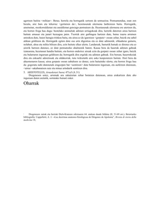 agertzen baitira <mihian>. Beraz, horrela eta horregatik sortzen da sentsazioa. Pentsamendua, esan zen
bezala, aire huts eta lehorraz <gertatzen da>, hezetasunak ulermena lanbrotzen baitu. Horregatik,
ametsetan, mozkorraldietan eta asealdietan gutxiago pentsatzen da. Hezetasunak ulermena ere atertzen du,
eta horren froga hau dugu: bestelako animaliak adimen urriagokoak dira, lurretik datorren airea hartzen
baitute arnasaz eta janari hezeagoa jaten. Txoriek aire garbiagoa hartzen dute, baina izaera arrainen
antzekoa dute, haien haragia trinkoa baita, eta airea ez da igarotzen <gorputz> osoan zehar, baizik eta sabel
aldean gelditzen da. Horregatik egiten dute oso arin digestioa eta ez dute adimenik; elikaduraz gainera,
nolabait, ahoa eta mihia biltzen dira, ezin baitute elkar ulertu. Landareak, barnetik hutsak ez direnez eta ez
airerik hartzen dutenez, ez dute pentsatzeko ahalmenik batere. Kausa bera da haurrak adimen gabeak
izatearena, hezetasun handia baitute, eta horren ondorioz aireak ezin du gorputz osoan zehar igaro, baizik
eta bularraren inguruan gelditzen da; horregatik dira ergelak eta adimen gabeak. Era berean, haserrekoiak
dira eta eskuarki adoretsuak eta aldakorrak, tutu txikietatik aire asko kanporatzen baitute. Hori bera da
ahazmenaren kausa; airea gorputz osoan zabaltzen ez denez, ezin baitaiteke ulertu; eta horren froga hau
da: gogoratu nahi dutenenek eragozpen bat <sentitzen> dute bularraren inguruan, eta aurkitzen dutenean,
<airea> sakabanatzen zaie eta minaz arindurik sentitzen dira.
5. ARISTOTELES, Arnasketari buruz 471a3 (A 31)
     Diogenesen ustez, arrainak ura zakatzetan zehar botatzen dutenean, airea erakartzen dute aho
inguruan duten uretatik, sortutako hutsari esker.

Oharrak




1     Diogenesen zatiak eta berriak Diels-Kranzen edizioaren 64. atalean daude bilduta (II, 51-69 orr.). Berariazko
bibliografia: Cappelletti, A. J.: «Las doctrinas anatomo-fisiológicas de Diógenes de Apolonia”, Rivista di storia della
medicina 18,
 