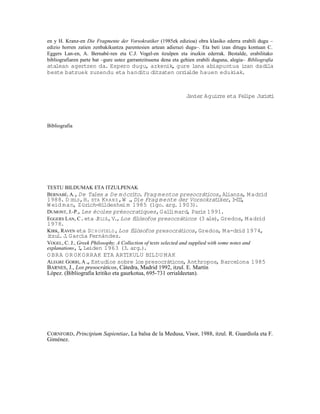 en y H. Kranz-en Die Fragmente der Vorsokratiker (1985ek edizioa) obra klasiko ederra erabili dugu –
edizio horren zatien zenbakikuntza parentesien artean adierazi dugu–. Eta beti izan ditugu kontuan C.
Eggers Lan-en, A. Bernabé-ren eta C.J. Vogel-en itzulpen eta iruzkin ederrak. Bestalde, erabilitako
bibliografiaren parte bat –gure ustez garrantzitsuena dena eta gehien erabili duguna, alegia– Bibliografia
atalean agertzen da. Espero dugu, azkenik, gure lana abiapuntua izan dadila
beste batzuek zuzendu eta handitu ditzaten orr lde hauen edukiak.
                                              ia



                                                                 Javier Aguirre eta Felipe Jur i
                                                                                              ist




Bibliografia




TESTU BILDUMAK ETA ITZULPENAK
BERNABÉ, A., De Tales a De m ócrito. Frag mentos presocráticos, Alianza, M adrid
1988. D IELS, H. ETA K RA NZ , W . Die Frag mente der Vorsokrat
                                   ,                              iker, I II
                                                                         - I,
W eid man, Zürich-Hildeshei m 1985 (1go. arg. 1903).
DUMONT, J.-P., Les écoles présocrat    iques, Gal imard, Par 1991.
                                                 l          is
EGGERS LAN, C. eta J ULIÁ, V., Los flósofos presocrát
                                     i                icos (3 ale) Gredos, M adrid
                                                                  ,
1978.
KIRK, RAVEN eta S C H OFIELD , Los flósofos presocrát
                                    i                icos, Gredos, M a-drid 1974,
i . J García Fernández.
 tzul .
VOGEL, C. J., Greek Philosophy. A Collection of texts selected and supplied with some notes and
explanations, I Leiden 1963 (3. arg.)
               ,                            .
O BRA O R OK O RRAK ETA ARTIKULU BILDU M AK
ALEGRE GORRI, A. Estudios sobre los presocrát
                 ,                                    icos, Anthropos, Barcelona 1985
BARNES, J., Los presocráticos, Cátedra, Madrid 1992, itzul. E. Martín
López. (Bibliografia kritiko eta gaurkotua, 695-731 orrialdeetan).




CORNFORD, Principium Sapientiae, La balsa de la Medusa, Visor, 1988, itzul. R. Guardiola eta F.
Giménez.
 