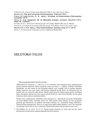 FARRINGTON, B., Ciencia Griega, Icaria, Barcelona 1986 (2. arg.), itzul. Elsa A. Nikos.
FREEMAN, K., The pre-socratic P hilosophers, O xford 1953.
FURLEY, D. J. eta A LLE N , R. E. (arg.), Studies in Presocratic P hilosophy,
Lon dres 1970.
GIGON, O., Los orígenes de la f losofía griega, Gredos, M a drid 1971,
                               i
itzul. M. C arrión.
GUTHRIE, W. K. C., Historia de la filosofía griega, I-II, Gredos, Madrid 1984, itzul. A. Medina.
JAEGER, W., La teología de los primeros filósofos griegos, FCE, Mexico 1972 (2. bir.), itzul. J. Gaos.
MOURELATOS, A. P. D. (arg.), The Presocratics, G arden City, N Y, 1974.
OÑATE, T., El nacimiento de la filosofía en Grecia, Dykinson, Madrid 2004.




MILETOKO TALES                              1




       Talesen pentsamenduari buruzko berriak
   ARISTOTELES2, Metafisika, I, 3, 983 b (11 A 12)3: Filosofatu zuten lehengoen artean, gehienek gauza
   guztien printzipio bakarrak materia-izaerakoak zirela uste zuten. (…) Talesek, horrelako filosofiaren
   aitzindariak, ura dela esaten du (eta horregatik adierazi zuen, bestalde, lurra ur gainean dagoela).
   Halako suposizioa izan zuen, agian, izaki guztien elikagaiak hezeak direla, eta berotasuna bera ere
   uretatik sortu eta uretan bizi dela ikusten zuelako (gauza guztien sorburua gauza guztien printzipioa
   baita). Horregatik suposatu zuen hori, gauza guztien haziek ere izaera hezea dutelako, eta ura, gauza
   hezeentzat, haien izaeraren printzipioa delako.
   Batzuen ustez, jainkotasunaz eztabaidatu zuten lehengoek ere –antzinakoek eta gaurko belaunalditik
   oso urrun dauden horiek– horrelako iritzia izan zuten naturari buruz, Ozeano eta Tetis genesiaren
   gurasoak egin baitzituzten, eta jainkoen hitz-zinaren lekukoa, ura –(olerkariek) Estigia deiturikoa–.
   Zaharrena baita estimagarriena. Hala ere, ez dago batere garbi naturari buruzko <iritzi> hori hasierako
   eta antzinako iritzia izan zen ala ez; dena dela, Talesek kausa lehenaz horrela adierazi omen zuen.
2. PLUTARKO, Isis eta Osiris 34 (A 11). Talesek bezala, Homerok ere ezarri zuen ura den ororen
   printzipiotzat eta genesiatzat, egiptoarrengandik hala ikasi baitzuen.
 