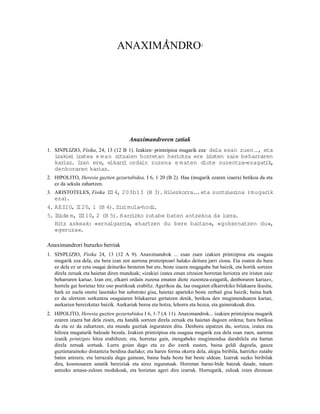 1.
                                 ANAXIMANDRO                              1




                                       Anaximandroren zatiak
1. SINPLIZIO, Fisika, 24, 13 (12 B 1). Izakien 2 printzipioa mugarik eza 3 dela esan zuen …, eta
   izakiei izatea e m an zitzaien horretan heriotza ere i isten zaie beharraren
                                                         r
   kariaz. Izan ere, elkarr ordain zuzena e maten diote zuzentza-ezagat
                            i                                                ik,
   denboraren kariaz.
2. HIPOLITO, Heresia guztien gezurtabidea, I 6, 1 20 (B 2). Hau (mugarik ezaren izaera) betikoa da eta
   ez da sekula zahartzen.
3. ARISTOTELES, Fisika II 4, 203b13 (B 3). Hilezkorra. . eta suntsiezina (mugarik
                        I                             .
   eza).
4. AEZIO, I 20, 1 (B 4). Zir
            I                imola-hodi .
5. Ibide m, II 10, 2 (B 5). Harr
             I                  izko zutabe baten antzekoa da lurra.
   Hitz askeak: «ernalgarr   i«, «hartzen du bere baitan«, «gobernatzen du«,
   «geruza«.

Anaximandrori buruzko berriak
1. SINPLIZIO, Fisika 24, 13 (12 A 9). Anaximandrok ... esan zuen izakien printzipioa eta osagaia
   mugarik eza dela, eta bera izan zen aurrena printzipioari halako deitura jarri ziona. Eta esaten du hura
   ez dela ez ur ezta osagai deituriko besteren bat ere, beste izaera mugagabe bat baizik, eta hortik sortzen
   direla zeruak eta haietan diren munduak; «izakiei izatea eman zitzaien horretan heriotza ere iristen zaie
   beharraren kariaz. Izan ere, elkarri ordain zuzena ematen diote zuzentza-ezagatik, denboraren kariaz«,
   horrela gai horietaz hitz oso poetikoak erabiliz. Agerikoa da, lau osagaien elkarrekiko bilakaera ikusita,
   hark ez zuela onetsi lauotako bat substrato gisa, haietaz aparteko beste zerbait gisa baizik; baina hark
   ez du ulertzen sorkuntza osagaiaren bilakaeraz gertatzen denik, betikoa den mugimenduaren kariaz,
   aurkarien bereizketaz baizik. Aurkariak beroa eta hotza, lehorra eta hezea, eta gainerakoak dira.
2. HIPOLITO, Heresia guztien gezurtabidea I 6, 1-7 (A 11). Anaximandrok... izakien printzipioa mugarik
   ezaren izaera bat dela zioen, eta handik sortzen direla zeruak eta haietan dagoen ordena; hura betikoa
   da eta ez da zahartzen, eta mundu guztiak inguratzen ditu. Denbora aipatzen du, sortzea, izatea eta
   hiltzea mugaturik baleude bezala. Izakien printzipioa eta osagaia mugarik eza dela esan zuen, aurrena
   izanik printzipio hitza erabiltzen; eta, horretaz gain, etengabeko mugimendua darabilela eta hartan
   direla zeruak sortuak. Lurra goian dago eta ez dio ezerk eusten, baina geldi dagoela, gauza
   guztietarainoko distantzia berdina duelako; eta haren forma okerra dela, alegia biribila, harrizko zutabe
   baten antzera; eta lurrazala dugu gainean, baina bada beste bat beste aldean. Izarrak suzko biribilak
   dira, kosmosaren sutatik bereiziak eta airez inguratuak. Horretan barne-bide batzuk daude, tutuen
   antzeko arnasa-zuloen modukoak, eta horietan ageri dira izarrak. Horregatik, zuloak ixten direnean
 