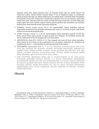 eklipseak sortzen dira. Ilargia batzuetan betea, eta besteetan behera ageri da, zuloen ixtearen edo
    irekitzearen arabera. Ekiaren biribila lurrarena halako 27 da eta Ilargiarena halako 18; kosmosaren
    alderik goienean Ekia dago eta alderik behekoenean izar geldiak daude. Animaliak Ekiak lurrundutako
    hezetasunetik sortzen dira. Gizakia beste animalia baten antzekoa sortu izan zen hasieran, arrain baten
    antzeko hain zuzen. Haizeak airetik bere isuririk arinenak bereiztean sortzen dira, eta behin bilduz gero
    mugitu egiten dira; euria, Ekiaren eraginez lurraren gainean gertatzen den lurrunketaz; eta tximistak,
    hodeiak jotzen dituen haizeak beraiek zarrastatzen dituenean.
3. HERMIAS, Filosofo jentilen satirak, 10 (A 12). Anaximandrok, Talesen hirikideak, betiereko
   mugimendua hezetasuna baino printzipio zaharragoa dela esaten du, eta horren eraginez izaki batzuk
   sortuak eta beste batzuk deseginak direla.
4. AEZIO, Filosofoen iritziak, I 3, 3 (A 14). Anaximandrok izakien printzipioa mugarik eza dela dio,
   hortik sortzen baitira gauza guztiak eta gauza guztiak hara desegiten; eta horregatik jaiotzen dira
   mundu zenbatezinak eta berriro desegiten dira sortu diren hartan.
5. ARISTOTELES, Fisika III 4, 203b10 (A 15). Hau (mugarik eza) omen da beste izakien printzipioa,
   «dena hartzen du bere baitan eta dena gobernatzen du« eta, gainera, jainkozkoa da, «hilezkorra eta
   menderaezina« baita, (...) Anaximandrok eta fisiologo gehienek dioten modura.
6. ZENTSORINO, Jaiotza-datari buruz 4, 7 (A 30). Miletoko Anaxi mandrok uste zuen
   ezen bai arrainak bai arrainen antzeko ani mal   iak berotutako uretat eta
                                                                         ik
   lurret sortu zire
         ik          la; hantxe m oldatu zirela gizakiak eta barnean biz izan
                                                                         i
   z re
    i la, u m ekien antzera, haurtzarora arte. Orduan, haiek haustean, berez
   elika zitezkeen gizon-e m aku m eak sortu ziren.
7. SAN A G USTIN, Ja inkoaren Hir  ia, VII 2. Anaxi mandrok ez du uste gauza
                                          ,
   bakoitzak printz io bakarra duenik. (…) Gauza bakoitzaren printz ioak
                    ip                                                   ip
   m u gagabeak direla uste du, eta zenbatezineko m u nduak sortzen dituztela
   eta gauza guzt iak haiengan dutela sorburu. M undu horiek desegiten diren
   neurr ian sortzen direla pentsatzen du, eta ez duela axolar bakoitzaren
                                                                 ik
   existentziar e man zaion i
               i               raupenak, gauzen ekintzek ez baitute onartzen
   jainko-agindurik.


Oharrak




1  Anaximandroren zatiak eta berriak Diels-Kranzen edizioaren 12. atalean daude bilduta (I, 81-90 orr.). Berariazko
bibliografia: Asmis, E., «What is Anaximander’s apeiron?«, Journal of the History of Philosophy (JHP) 19, 1981,
279-97. Davies, J. C., «Anaximander of Miletus«, HT 20, 1970, 263-9. Kahn, C. H., Anaximander and the Origins of
Greek Cosmology, N. Y. 1960. Kirk, G. S., The apeiron of Anaximander,
 