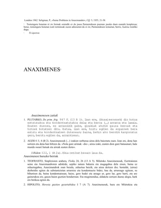Londres 1962. Seligman, P., «Some Problems in Anaximander«, CQ. 5, 1955, 21-38.
2  Testuinguru honetan tò ón formak oraindik ez du jasoa Parmenidesen poeman jasoko duen esanahi konplexua;
beraz, testuinguru honetan izaki terminoak zuzen adierazten du tò ón; Parmenidesen testuetan, berriz, badena itzuliko
dugu.
3    Tò ápeiron




ANAXIMENES                            1




          Anaximenesen zatiak
1. PLUTARKO, De prim. frig. 947 F (13 B 1). Izan ere, (Anaxi menesek) dio hotza
                                 .
       estututakoa eta kondentsatutakoa dela; eta beroa ( . ) arraroa eta lasaia.
                                                         ..
       Esaten duenez, ez arrazoir gabe, gizakiak ahotik gauza beroak eta
                                    ik
       hotzak botatzen ditu. Hatsa, izan ere, hoztu egiten da ezpainek bera
       estutu eta kondentsatzen dutenean; baina, behin aho berot kanporatuz
                                                                   ik
       gero, berotu egiten da, arrarotzean.
2. AEZIO I 3, 4 (B 2). Anaximenesek (...) izakien sorburua airea dela baieztatu zuen. Izan ere, dena han
   sortzen eta dena han hiltzen da. «Nola gure arimak –dio–, airea izaki, eusten dion gure batasunari, hala
   mundu osoari hatsak eta aireak eusten diote«.

     3.Ibídem I22, 1 (B 2a). Ekia orr bat bezain laua da.
                                     i
Anaximenesi buruzko berriak
1. TEOFRASTO, Sinplizioren arabera, Fisika 24, 26 (13 A 5). Miletoko Anaximenesek, Euritratoren
   seme eta Anaximandroren adiskide, azpiko natura bakarra eta mugagabea dela zioen, baina ez
   zehaztugabea, Anaximandrok esan bezala, zehaztua baizik, eta airea deitzen dio; bestalde, (airea)
   desberdin egiten da substantzietan arrarotze eta kondentsazio bidez, hau da, arraroago egitean, su
   bihurtzen da, baina kondentsatzean, haize, gero hodei eta areago ur, gero lur, gero harri, eta are
   gainerakoa ere, gauza haien guztien hondarrean. Eta mugimendua, aldaketa sortzen duena alegia, hark
   ere betikoa egiten du.
2. HIPOLITO, Heresia guztien gezurtabidea I 7 (A 7). Anaximenesek, hura ere Miletokoa eta
 