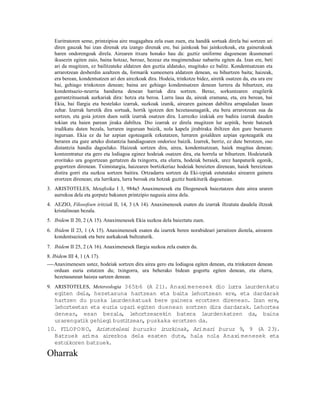 Euritratoren seme, printzipioa aire mugagabea zela esan zuen, eta handik sortuak direla bai sortzen ari
   diren gauzak bai izan direnak eta izango direnak ere, bai jainkoak bai jainkozkoak, eta gainerakoak
   haren ondorengoak direla. Airearen itxura honako hau da: guztiz uniforme dagoenean ikusmenari
   ikusezin egiten zaio, baina hotzaz, beroaz, hezeaz eta mugimenduaz nabaritu egiten da. Izan ere, beti
   ari da mugitzen, ez bailitzateke aldatzen den guztia aldatuko, mugituko ez balitz. Kondentsatzean eta
   arrarotzean desberdin azaltzen da, formarik xumeenera aldatzen denean, su bihurtzen baita; haizeak,
   era berean, kondentsatzen ari den airezkoak dira. Hodeia, trinkotze bidez, airetik osatzen da, eta ura ere
   bai, gehiago trinkotzen denean; baina are gehiago kondentsatzen denean lurrera da bihurtzen, eta
   kondentsazio-neurria handiena denean harriak dira sortzen. Beraz, sorkuntzaren eragilerik
   garrantzitsuenak aurkariak dira: hotza eta beroa. Lurra laua da, aireak eramana, eta, era berean, bai
   Ekia, bai Ilargia eta bestelako izarrak, suzkoak izanik, airearen gainean dabiltza arrapaladan lauan
   zehar. Izarrak lurretik dira sortuak, hortik igotzen den hezetasunagatik, eta bera arrarotzean sua da
   sortzen, eta goia jotzen duen sutik izarrak osatzen dira. Lurrezko izakiak ere badira izarrak dauden
   tokian eta haien parean jiraka dabiltza. Dio izarrak ez direla mugitzen lur azpitik, beste batzuek
   irudikatu duten bezala, lurraren inguruan baizik, nola kapela jirabiraka ibiltzen den gure buruaren
   inguruan. Ekia ez da lur azpian egoteagatik ezkutatzen, lurraren goialdeen azpian egoteagatik eta
   beraren eta gure arteko distantzia handiagoaren ondorioz baizik. Izarrek, berriz, ez dute berotzen, oso
   distantzia handia dagoelako. Haizeak sortzen dira, airea, kondentsatzean, haiek mugitua denean;
   kontzentratuz eta gero eta lodiagoa eginez hodeiak osatzen dira, eta horrela ur bihurtzen. Hodeietatik
   eroritako ura gogortzean gertatzen da txingorra, eta elurra, hodeiak beraiek, urez hanpaturik egonik,
   gogortzen direnean. Tximistargia, haizearen bortizkeriaz hodeiak bereizten direnean, haiek bereiztean
   distira gorri eta suzkoa sortzen baitira. Ortzadarra sortzen da Eki-izpiak estututako airearen gainera
   erortzen direnean; eta lurrikara, lurra beroak eta hotzak guztiz hunkiturik dagoenean.
3. ARISTOTELES, Metafisika I 3, 984a5 Anaximenesek eta Diogenesek baieztatzen dute airea uraren
   aurrekoa dela eta gorputz bakunen printzipio nagusia airea dela.
4. AEZIO, Filosofoen iritziak II, 14, 3 (A 14). Anaximenesek esaten du izarrak iltzatuta daudela iltzeak
   kristalinoan bezala.
5. Ibidem II 20, 2 (A 15). Anaximenesek Ekia suzkoa dela baieztatu zuen.
6. Ibidem II 23, 1 (A 15). Anaximenesek esaten du izarrek beren norabideari jarraitzen diotela, airearen
   kondentsazioak eta bere aurkakoak bultzaturik.
7. Ibidem II 25, 2 (A 16). Anaximenesek Ilargia suzkoa zela esaten du.
8. Ibidem III 4, 1 (A 17).
----Anaximenesen ustez, hodeiak sortzen dira airea gero eta lodiagoa egiten denean, eta trinkatzen denean
    orduan euria estutzen du; txingorra, ura beherako bidean gogortu egiten denean, eta elurra,
    hezetasunean haizea sartzen denean.
9. ARISTOTELES, Metereologia 365b6 (A 21). Anaxi menesek dio lurra laurdenkatu
  egiten dela, hezetasuna hartzean eta baita lehortzean ere, eta dardarak
  hartzen du puska laurdenkatuak bere gainera erortzen direnean. Izan ere,
  lehorteetan eta euria ugari egiten duenean sortzen dira dardarak. Lehortea
  denean, esan bezala, lehortzearekin batera laurdenkatzen da, baina
  urarengat gehiegi bust tzean, puskaka erortzen da.
           ik             i
10. FILOPO N O, Aristotelesi buruzko iruzkinak, Arimari buruz 9, 9 (A 23).
  Batzuek arima airezkoa dela esaten dute, hala nola Anaxi menesek eta
  estoikoren batzuek.

Oharrak
 