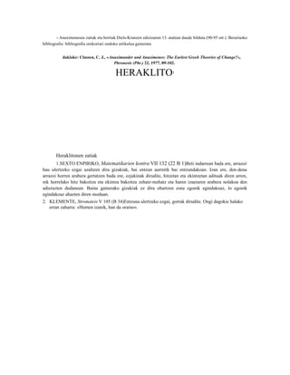 1- Anaximenesen zatiak eta berriak Diels-Kranzen edizioaren 13. atalean daude bilduta (90-95 orr.). Berariazko


bibliografia: bibliografía orokorrari ondoko artikulua gaineratu


           dakioke: Classen, C. J., «Anaximander and Anaximenes: The Earlest Greek Theories of Change?«,
                                       Phronesis (Phr.) 22, 1977, 89-102.

                                          HERAKLITO                       1




       Heraklitonen zatiak
       1.SEXTO ENPIRIKO, Matematikarien kontra VII 132 (22 B 1)Beti indarrean bada ere, arrazoi3
hau ulertzeko ezgai azaltzen dira gizakiak, bai entzun aurretik bai entzundakoan. Izan ere, den-dena
arrazoi horren arabera gertatzen bada ere, ezjakinak dirudite, hitzetan eta ekintzetan adituak diren arren,
nik horrelako hitz bakoitza eta ekintza bakoitza zehatz-mehatz eta haren izaeraren arabera nolakoa den
adierazten dudanean. Baina gainerako gizakiak ez dira ohartzen esna egonik egindakoaz, lo egonik
egindakoaz ahazten diren moduan.
2. KLEMENTE, Stromateis V 105 (B 34)Entzuna ulertzeko ezgai, gorrak dirudite. Ongi dagokie halako
   erran zaharra: «Hemen izanik, han da oraino«.
 