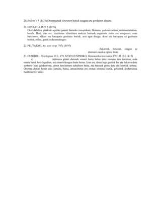 20. Ibidem V 9 (B 28a)Ospetsuenek sinesmen hutsak ezagutu eta gordetzen dituzte.

21. HIPOLITO, IX 9, 5 (B 56)
    Oker dabiltza gizakiak ageriko gauzei buruzko ezaupidean, Homero, grekoen artean jakintsuenetakoa,
    bezala. Hori, izan ere, zorriketan ziharduten mukizu batzuek engainatu zuten eta tronparazi, esan
    baitzioten: «Ikusi eta harrapatu genituen horiek, utzi egin ditugu; ikusi eta harrapatu ez genituen
    horiek, ordea, gurekin daramatzagu«.

22. PLUTARKO, An. seni. resp. 787c (B 97)
                                                                        Zakurrek, benetan,      ezagun    ez
                                                             dutenari zaunka egiten diote.
23. ESTOBEO, Florilegium III 1, 179. SEXTO ENPIRIKO, Matematikarien kontra VII 133 (B 114+2)
        a)                 Adimena gidari dutenek oinarri hartu behar dute ororena den horretan, nola
estatu batek bere legedian, are oinarrizkoagoa baita berau. Izan ere, diren lege guztiek bat eta bakarra dute
sorburu: lege jainkoarena; zeren han-hemen zabaltzen baita, eta batzuek peitu dute eta besteek sobera.
Ororena denari behar zaio jarraitu, baina, arrazoimena ere orotan ororena izanik, gehienek norberarena
bailitzan bizi dute.
 