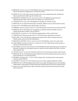 28.ORIGENES, Zeltsoren kontra VI 42 (B 80)Jakin behar da orotan dagoela gerra,eta justizia gatazka
   dela,eta dena gertatzen delagatazkaren eta beharraren arabera.

29. HIPOLITO, IX 9, 4 (B 53)Den ororen aita da gerra, den ororen errege:batzuk jainko izendatu ditu,
    besteak, gizaki;batzuk esklabo egin ditu, besteak, aske.
30. DIOGENES LAERTZIO, Filosofo ospetsuen bizitzak IX 1 (B 42)Homerok ongi merezia du
    lehiaketatik kanpo bidalia izatea eta astin-astin eginda uztea. Arkilokok ere bai.
31. TEOFRASTO, De vertig. 9 (B 125)Garagardoa ere desegiten da, astintzen ez bada.
32. HIPOLITO, IX 10, 4 (B 59)Txarrantxariaren arrasteluan, ibilbide zuzena eta okerra bat dira eta bera.
33. Ibidem IX 10, 4 (B 60)Bidean gora, bidean behera, bat eta bera.
34. PORFIRIO, Homeriar kontuak, Iliada IV 4-ri (B 103)Zirkuluaren lerroan hasiera eta amaiera bat dira.
35. HIPOLITO, IX 10, 5 (B 61)Itsas ura, urik garbiena eta zikinena:arrainentzat edateko ona da eta
    bizigarria;gizakientzat, edateko txarra eta hilgarria.
36. KLEMENTE, Protreptiko 92, 4 (B 13)Zerriek atseginago dute ur lohia ur garbia baino.
37. ARISTOTELES, Nikomakorentzako Etika X, 5 (B 9)Astoek lastoa nahiago dute urrea baino.
38. KOLUMELA, VIII, 4 (B 4)Zoriona gorputzaren gozamena balitz, idiak zoriontsuak direla esan
    beharko genuke, jateko basa-ilarrak aurkitutakoan.
39. DIOGENES LAERTZIO, Filosofo ospetsuen bizitzak I 8 (B 48)Arkua: izenez, bizi; egitez, herio6.
40. ARIO DIDIMO, Eusebioren Praeparatio euangelican XV 20 (B 12)Ibai beretan sartzen direnak, ur
    besteek eta besteek bustitzen dituzte.
41. PLUTARKO, Apoloniorentzako doluminak 106e (B 88)Bat bera balitz bezala dago gurean bizi dena eta
    hilik dena, lo dagoena eta esna dagoena, gaztea eta zaharra,ezen bata aldatuta bestea baita, eta bestea
    berriro aldatuta, bata.
42. TZETZES, Iliada 11ri oharra (B 126)Gauza hotzak berotu, beroa hoztu;hezea lehortu, lehorra hezetu.
43. HIPOLITO, IX 10, 2 (B 57)Hesiodo da gizaki gehienen maisu.Orotan jakitunentzat dute bera, gaua eta
    eguna ulertzeko gai ez zena,biak bat baitira7.
44. ESTOBEO, Florilegium III 1, 177 (B 111)On eta atsegin egin zuen gaixotasunak osasuna,goseak,
    asetasuna; nekeak atsedena.
45. KLEMENTE, Stromateis IV 9 (B 23)Justiziaren izena ez lukete ezagutuko,halakorik ez balego.
46. HIPOLITO, IX 9, 4 (B 58)Sendagile horiek, ebaki eta erre egiten dutenak,guztiz kexu dira emandako
    soldata egokia ez dela pentsatzen baitute.Baina gauza berberak egiten dituzte haiek eta gaixotasunek!
47. Ibidem IX 10, 6 (B 62)Hilezkorrak, hilkor; hilkorrak, hilezkor;batzuek besteen heriotza bizi,besteek
    batzuen bizitza hil.
 