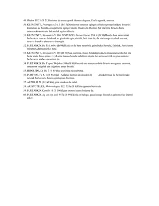 49. Ibidem III 21 (B 21)Heriotza da esna egonik ikusten duguna, Eta lo egonik, ametsa.
50. KLEMENTE, Protreptico,34, 5 (B 15)Dionisoren omenez egingo ez balute prozesioriketa lotsariei
    kantatuko ez baliete,lotsagarriena egingo lukete. Hades eta Dioniso bat eta bera dira,eta hura
    omentzeko erotu eta bakanalak egiten dituzte.
51. KLEMENTE, Stromateis V 104. SINPLIZIO, Zeruari buruz 294, 4 (B 30)Mundu hau, ororentzat
    berbera,ez zuen ez Jainkoak ez gizakiak egin;aitzitik, beti izan da, da eta izango da dirakien sua,
    neurriz irazekia etaneurriz iraungia.
52. PLUTARKO, De Exil. 604a (B 94)Ekiak ez du bere neurririk gaindituko.Bestela, Eriniek, Justiziaren
    mirabeek,damuaraziko dute.
53. KLEMENTE, Stromateis V 105 (B 31)Sua, aurrena, itsaso bilakatzen da,eta itsasoaren erdia lur eta
    beste erdia haize errea. (...).Lurra itsasoa bezala zabaltzen da,eta lur sortu aurretik zegoen arrazoi
    berberaren arabera neurtzen da.
54. PLUTARKO, De E apud Delphos 388e(B 90)Gauzak oro suaren ordain dira eta sua gauza ororena,
    urrearena salgaiak eta salgaiena urrea bezala.
55. HIPOLITO, IX 10, 7 (B 65)Sua aseezina eta asebetea.
56. PLOTINO, IV 8, 1 (B 84ab)a) Aldatuz hartzen da atseden.b)            Atsekabetsua da besteentzako
    nekeak hartzea eta haien agindupean bizitzea.
57. AEZIO, II 21 (B 3)(Ekia) giza oinekoa da zabal.
58. ARISTOTELES, Metereologia, II 2, 355a (B 6)Ekia egunero berria da.
59. PLUTARKO, Kamilo 19 (B 106)Egun ororen izaera bakarra da.
60. PLUTARKO, Aq. an ing. util. 957a (B 99)Ekirik ez balego, gaua izango litzateke gainontzeko izarrei
    esker.
 