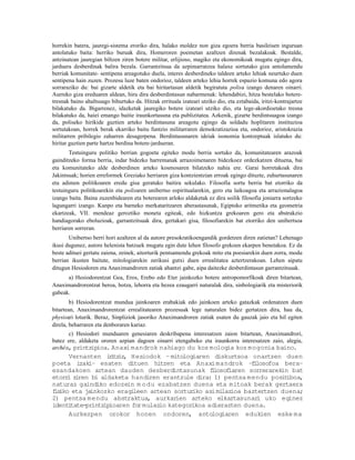 horrekin batera, jauregi-sistema eroriko dira, halako moldez non giza egoera berria basileisen inguruan
antolatuko baita: herriko buruak dira, Homeroren poemetan azaltzen direnak bezalakoak. Bestalde,
antzinatean jauregian biltzen ziren botere militar, erlijioso, magiko eta ekonomikoak mugatu egingo dira,
jarduera desberdinak balira bezala. Garrantzitsua da azpimarratzea halaxe sortutako giza antolamendu
berriak komunitate- sentipena areagotuko duela, interes desberdineko taldeen arteko lehiak neurtuko duen
sentipena hain zuzen. Prozesu luze baten ondorioz, taldeen arteko lehia horrek espazio komuna edo agora
sorraraziko du: bai gizarte aldetik eta bai hiritartasun aldetik begiratuta polisa izango denaren oinarri.
Aurreko giza ereduaren aldean, hiru dira desberdintasun nabarmenak: lehendabizi, hitza bestelako botere-
tresnak baino ahaltsuago bihurtuko da. Hitzak errituala izateari utziko dio, eta eztabaida, iritzi-kontrajartze
bilakatuko da. Bigarrenez, idazketak jauregiko botere izateari utziko dio, eta lege-akordioetako tresna
bilakatuko da, haiei emango baitie iraunkortasuna eta publizitatea. Azkenik, gizarte berdintsuagoa izango
da, poliseko hirikide guztien arteko berdintasuna areagotu egingo da soldadu hoplitaren instituzioa
sortutakoan, horrek berak ekarriko baitu funtzio militarraren demokratizazioa eta, ondorioz, aristokrazia
militarren pribilegio zaharren desagerpena. Berdintasunaren ideiak isonomia kontzeptuak islatuko du:
hiritar guztien parte hartze berdina botere-jardueran.
       Testuinguru politiko berrian gogoeta egiteko modu berria sortuko da, komunitatearen arazoak
gainditzeko forma berria, indar bidezko harremanak arrazoimenaren bidezkoez ordezkatzen dituena, bai
eta komunitateko alde desberdinen arteko kosmosaren bilatzeko nahia ere. Garai horretakoak dira
Jakintsuak; horien erreformek Greziako herriaren giza kontzientzian erroak egingo dituzte, zuhurtasunaren
eta adimen politikoaren eredu gisa geratuko baitira sekulako. Filosofia sortu berria bat etorriko da
testuinguru politikoarekin eta polisaren unibertso espiritualarekin, gero eta laikoagoa eta arrazionalagoa
izango baita. Baina zuzenbidearen eta boterearen arloko aldaketak ez dira soilik filosofia joniarra sortzeko
lagungarri izango. Kanpo eta barneko merkataritzaren aberastasunak, Egiptoko aritmetika eta geometria
ekartzeak, VII. mendeaz geroztiko moneta egiteak, edo hizkuntza grekoaren gero eta abstrakzio
handiagorako eboluzioak, garrantzitsuak dira, gertakari gisa, filosofiarekin bat etorriko den unibertsoa
berriaren sorreran.
       Unibertso berri hori azaltzen al da autore presokratikoengandik gordetzen diren zatietan? Lehenago
ikusi dugunez, autore helenista batzuek mugatu egin dute lehen filosofo grekoen ekarpen benetakoa. Ez da
beste adituei gertatu zaiena, zeinek, aitorturik pentsamendu grekoak mito eta poesiarekin duen zorra, modu
berrian ikusten baitute, mitologiarekin zerikusi gutxi duen errealitatea aztertzerakoan. Lehen aipatu
ditugun Hesiodoren eta Anaximandroren zatiak ahantzi gabe, aipa daitezke desberdintasun garrantzitsuak.
      a) Hesiodorentzat Gea, Eros, Erebo edo Eter jainkozko botere antropomorfikoak diren bitartean,
Anaximandrorentzat beroa, hotza, lehorra eta hezea ezaugarri naturalak dira, sinbologiarik eta misteriorik
gabeak.
        b) Hesiodorentzat mundua jainkoaren erabakiak edo jainkoen arteko gatazkak ordenatzen duen
bitartean, Anaximandrorentzat errealitatearen prozesuak lege naturalen bidez gertatzen dira, hau da,
physisari loturik. Beraz, Sinpliziok jasoriko Anaximandroren zatiak esaten du gauzak jaio eta hil egiten
direla, beharraren eta denboraren kariaz.
      c) Hesiodori munduaren genesiaren deskribapena interesatzen zaion bitartean, Anaximandrori,
batez ere, aldaketa ororen azpian dagoen oinarri etengabeko eta iraunkorra interesatzen zaio, alegia,
archéa, printz ioa. Anaxi mandrok nahiago du kos mologia kos mogonia baino.
                ip
     Vernanten i i iz Hesiodok – mitologiaren diskurtsoa onartzen duen
                   r tz ,
poeta izaki– esaten dituen hitzen eta Anaxi mandrok –f losofoa bera–
                                                                i
esandakoen artean dauden desberdintasunak flosof   i    iaren sorrerarekin bat
etorr zi
     i ren bi aldaketa handiren erantzule dira: 1) pentsa mendu posit    iboa,
naturaz gaindiko edozein m o du ezabatzen duena eta mitoak berak gertaera
f iko eta ja
 is         inkozko eragi leen artean sortur iko asimi ioa baztertzen duena;
                                                      laz
2) pentsa mendu abstraktua, aurkar      ien arteko elkartasunar uko eginez
                                                                 i
ident tate-printz
     i           ipioaren for mulazio kategorikoa adierazten duena.
     Aurkezpen orokor honen ondoren, antologiaren edukien eske ma
 