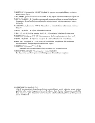 72. KLEMENTE, Stromateis IV 144 (B 27)Gizakiek, hil ondoren, espero eta irudikatzen ez dituzten
    gauzak izango dituzte.
73. PLUTARKO, Questionum Convivalium IV 668f (B 96)Gorpuak simaurra baina botatzekoagoak dira.
74. HIPOLITO, IX 10, 8 (B 67)Jainkoa egun-gaua, uda-negua, gerra-bakea, ase-gosea. Baina berriro
    itxuraldatzen da, sua bezala, intsentsu hautsekin nahasten denean, bakoitzaren gustuaren arabera
    deitzen da.
75. ARISTOTELES, Sentimenaz V 443 (B 7)Gauzak oro ke bihurtuko balira, sudur-mintzek bereiztuko
    lituzkete.
76. HIPOLITO, IX 10, 7 (B 64)Oro zuzentzen du tximistak.
77. PSEUDO ARISTOTELES, Munduaz 6, 401a (B 11)Animalia oro kolpe batez da gobernatua.
78. KLEMENTE, Pedagogo II 99, 5(B 16)Inoiz sartzen ez den horretatik, nola ezkuta liteke inor?
79. HIPOLITO, IX 10, 7 (B 66)Gauzak oro epaitu eta kondenatuko ditu suak, iristen denean.
80. ESTOBEO, Florilegium III 1, 174 (B 108)Hitz egiten entzun ditudanetatik, inor ez da iristen
    ulertzera,jakituria beste gauza guztietatik bereizirik dagoela.
81. KLEMENTE, Stromateis V 115 (B 32)
         Bat eta bakarra den jakitunak nahi du eta ez du nahi Zeus izenez deitua izan.
82. DIOGENES LAERTZIO, Filosofo ospetsuen bizitzak IX 1 (B 41)
    Bat da jakituria: gauzak oro gauza ororen bidez gidatzen dituen adimena ezagutzea.




83. ARISTOKRITO, Teosofia 68 (B 5)
    Alferrik garbitzen dituzte beren buruak besteen odolaz zikinduz, norbait lokatzetan sartuta lokatzez
    garbituko balitz bezala. Eta gizakiren bat horrela jokatzen duela ohartuko balitz, erotzat hartuko luke
    hura. Eta estatuei egiten diete otoitz, hormekin hizketan ariko balira bezala, jakiteke zer diren jainkoak
    eta zer diren heroiak.
 